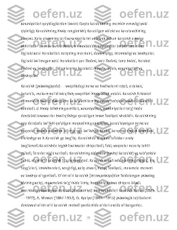 xususiyatlari quyidagilardan iborat: Qayta kuzatishning mumkin emasligi yoki 
qiyinligi; Kuzatishning hissiy ranglanishi; Kuzatilgan ob'ekt va kuzatuvchining 
aloqasi. Xulq-atvorning turli xususiyatlarini aniqlash uchun kuzatish amalga 
oshiriladi - bu mavzu. Ob'ektlar, o'z navbatida, quyidagilar bo'lishi mumkin: 
Og'zaki xatti-harakatlar: nutqning mazmuni, davomiyligi, intensivligi va boshqalar. 
Og'zaki bo'lmagan xatti-harakatlar: yuz ifodasi, ko'z ifodasi, tana holati, harakat 
ifodasi va boshqalar. Odamlarning harakati: masofa, uslub, xususiyatlar va 
boshqalar.
Kuzatish (psixologiyada) — voqelikdagi narsa va hodisalarni rejali, uzluksiz, 
batartib, mukammal idrok qilish; voqelikni hissiy bilish uslubi. Kuzatish Aristotel 
zamonidan hozirgi davrgacha kuzatuvchilarning asosiy tadqiqot vositalaridan biri 
sanaladi. U hissiy bilishning omillari, xususiyatlari, qonuniyatlari toʻgʻrisida 
dastlabki tasavvurlar hosil qilishga qaratilgan inson faoliyati shaklidir. Kuzatishning
qay darajada boʻlishi qoʻyilgan maqsadning aniqligiga, kuzatilayotgan narsa va 
voqealar haqida oldindan bilimga ega boʻlishga, kuchli, barqaror diqqat bilan faol 
fikrlashga va h.Kuzatish ga bogʻliq. Kuzatishda idrok va tafakkur uzviy 
bogʻlanadi.Kuzatishda tegishli xulosalar chiqariladi, fakt, voqealar nazariy tahlil 
etiladi, farazlar olgʻa suriladi. Kuzatishning obʼyektiv (tashqi kuzatish) va subʼyektiv
(ichki, oʻzini oʻzi kuzatish ) turlari mavjud. Kuzatish orqali odamlarning diqqati, his-
tuygʻulari, imoishoralari, sezgirligi, xulq-atvori, nutqi, faoliyati, muomala maromi 
va boshqa oʻrganiladi. Oʻzini-oʻzi kuzatish (introspeksiya)dan foidalangan psixolog 
oʻzining xulqi, muomalasi toʻgʻrisida ilmiy, haqqoniy xulosa chiqara biladi. 
Vyursburg psixologiya maktabi (Germaniya) namoyandalari kuzatish Byuler (1879
— 1922), A. Messer (1867-1937), O. Kyulpe (1862—1915) psixologik tajribalarni 
dastavval oʻzini-oʻzi kuzatish metodi yordamida oʻzlari ustida oʻtkazganlar.
32 