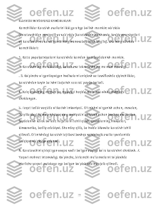 KUZATISH METODINING KAMCHILIKLARI
Kamchiliklar Kuzatish usullarini ikki guruhga bo'lish mumkin: ob'ektiv 
(kuzatuvchidan mustaqil) va sub'ektiv (kuzatuvchining shaxsiy, kasbiy xususiyatlari
va kuzatuvchi va kuzatilganlarning munosabati bilan bog'liq). Usulning ob'ektiv 
kamchiliklari:
1. Katta populyatsiyalarni kuzatishda kamdan-kam foydalanish mumkin.
2. Kuzatishning murakkabligi, ba'zan esa takrorlashning mumkin emasligi
. 3. Ko'pincha o'rganilayotgan hodisalarni aniqlash va tavsiflashda qiyinchiliklar, 
kuzatishdan keyin bu ishni bajarish zarurati paydo bo'ladi.
4. Xulq-atvorning maqsad va motivlari haqida ma'lumot olish imkoniyati 
cheklangan.
5. Faqat tadbir vaqtida o'tkazish imkoniyati. O'tmishni o'rganish uchun, masalan, 
20-yillardagi ijtimoiy ishtiyoqning mohiyatini aniqlash uchun boshqa usullardan 
foydalanish kerak bo'ladi: hujjatlarni tahlil qilish, guvohlarning hikoyalari, 
kinoxronika, badiiy adabiyot. Shunday qilib, bu holda bilvosita kuzatish tahlil 
qilinadi. O'tmishdagi kuzatish tajribasi boshqa sotsiologik usullar yordamida 
tadqiqot ob'ektiga aylanadi.
6. Kuzatuvchini qiziqtirgan voqea sodir bo'lgan vaqtga ko'ra kuzatishni cheklash. 7.
Yuqori mehnat intensivligi. Ko'pincha, birlamchi ma'lumotlarni to'plashda 
etarlicha yuqori malakaga ega bo'lgan ko'plab odamlar jalb qilinadi.
33 