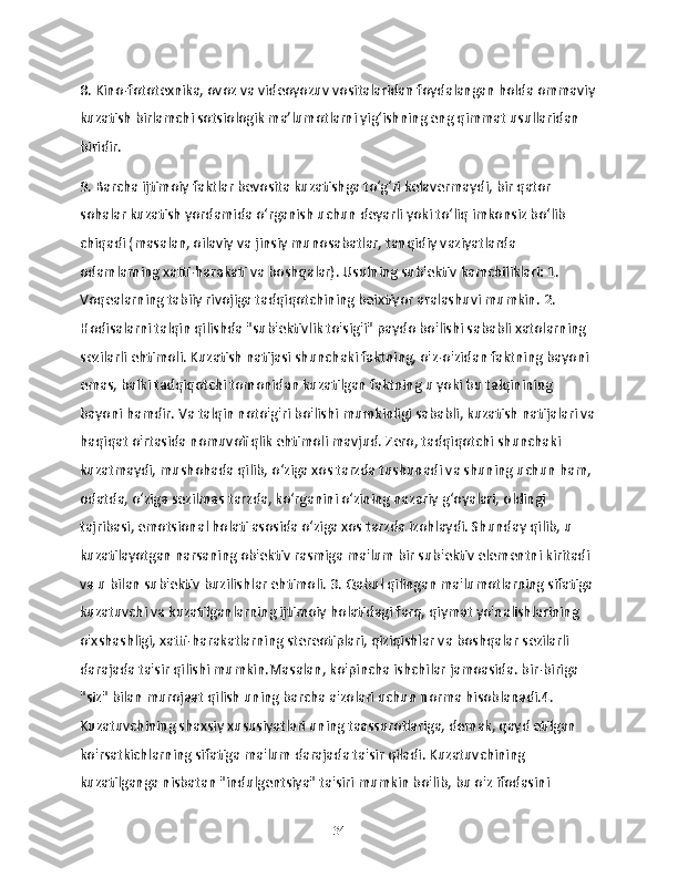 8. Kino-fototexnika, ovoz va videoyozuv vositalaridan foydalangan holda ommaviy
kuzatish birlamchi sotsiologik ma’lumotlarni yig‘ishning eng qimmat usullaridan 
biridir.
9. Barcha ijtimoiy faktlar bevosita kuzatishga to‘g‘ri kelavermaydi, bir qator 
sohalar kuzatish yordamida o‘rganish uchun deyarli yoki to‘liq imkonsiz bo‘lib 
chiqadi (masalan, oilaviy va jinsiy munosabatlar, tanqidiy vaziyatlarda 
odamlarning xatti-harakati va boshqalar). Usulning sub'ektiv kamchiliklari: 1. 
Voqealarning tabiiy rivojiga tadqiqotchining beixtiyor aralashuvi mumkin. 2. 
Hodisalarni talqin qilishda "sub'ektivlik to'sig'i" paydo bo'lishi sababli xatolarning 
sezilarli ehtimoli. Kuzatish natijasi shunchaki faktning, o'z-o'zidan faktning bayoni 
emas, balki tadqiqotchi tomonidan kuzatilgan faktning u yoki bu talqinining 
bayoni hamdir. Va talqin noto'g'ri bo'lishi mumkinligi sababli, kuzatish natijalari va
haqiqat o'rtasida nomuvofiqlik ehtimoli mavjud. Zero, tadqiqotchi shunchaki 
kuzatmaydi, mushohada qilib, o‘ziga xos tarzda tushunadi va shuning uchun ham, 
odatda, o‘ziga sezilmas tarzda, ko‘rganini o‘zining nazariy g‘oyalari, oldingi 
tajribasi, emotsional holati asosida o‘ziga xos tarzda izohlaydi. Shunday qilib, u 
kuzatilayotgan narsaning ob'ektiv rasmiga ma'lum bir sub'ektiv elementni kiritadi 
va u bilan sub'ektiv buzilishlar ehtimoli. 3. Qabul qilingan ma'lumotlarning sifatiga 
kuzatuvchi va kuzatilganlarning ijtimoiy holatidagi farq, qiymat yo'nalishlarining 
o'xshashligi, xatti-harakatlarning stereotiplari, qiziqishlar va boshqalar sezilarli 
darajada ta'sir qilishi mumkin.Masalan, ko'pincha ishchilar jamoasida. bir-biriga 
"siz" bilan murojaat qilish uning barcha a'zolari uchun norma hisoblanadi.4. 
Kuzatuvchining shaxsiy xususiyatlari uning taassurotlariga, demak, qayd etilgan 
ko'rsatkichlarning sifatiga ma'lum darajada ta'sir qiladi. Kuzatuvchining 
kuzatilganga nisbatan "indulgentsiya" ta'siri mumkin bo'lib, bu o'z ifodasini 
34 