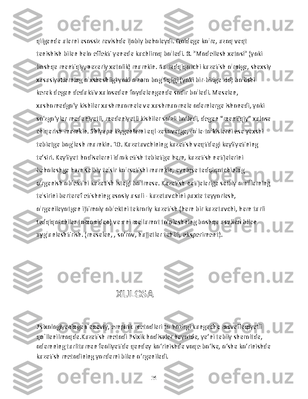 qilganda ularni asossiz ravishda ijobiy baholaydi. Qoidaga ko'ra, uzoq vaqt 
tanishish bilan halo effekti yanada kuchliroq bo'ladi. 8. "Modellash xatosi" (yoki 
boshqa mantiqiy, nazariy xatolik) mumkin. Bu tadqiqotchi kuzatish o'rniga, shaxsiy
xususiyatlarning o'xshashligi yoki o'zaro bog'liqligi (yoki bir-biriga zid) bo'lishi 
kerak degan deduktiv xulosadan foydalanganda sodir bo'ladi. Masalan, 
xushomadgo‘y kishilar xushmuomala va xushmuomala odamlarga ishonadi, yoki 
so‘zgo‘ylar madaniyatli, madaniyatli kishilar so‘zli bo‘ladi, degan “mantiqiy” xulosa
chiqarish mumkin. Shlyapa kiyganlarni aql-zakovatga, to'la-to'kislarni esa yaxshi 
tabiatga bog'lash mumkin. 10. Kuzatuvchining kuzatish vaqtidagi kayfiyatining 
ta’siri. Kayfiyat hodisalarni idrok etish tabiatiga ham, kuzatish natijalarini 
baholashga ham salbiy ta'sir ko'rsatishi mumkin, ayniqsa tadqiqotchining 
o'rganish ob'ektini kuzatish istagi bo'lmasa. Kuzatish natijalariga salbiy omillarning
ta'sirini bartaraf etishning asosiy usuli - kuzatuvchini puxta tayyorlash, 
o'rganilayotgan ijtimoiy ob'ektni takroriy kuzatish (ham bir kuzatuvchi, ham turli 
tadqiqotchilar tomonidan) va uni ma'lumot to'plashning boshqa usullari bilan 
uyg'unlashtirish. (masalan, , so'rov, hujjatlar tahlili, eksperiment).
                                                 XULOSA  
Psixologiyaningan`anaviy, empirik metodlari to hozirgi kungacha muvaffaqiyatli 
qo`llanilmoqda.Kuzatish metodi Psixik hodisalar hayotda, ya’ni tabiiy sharoitda, 
odamning turlituman faoliyatida qanday ko‘rinishda voqe bo‘lsa, o‘sha ko‘rinishda
kuzatish metodining yordami bilan o‘rganiladi. 
36 