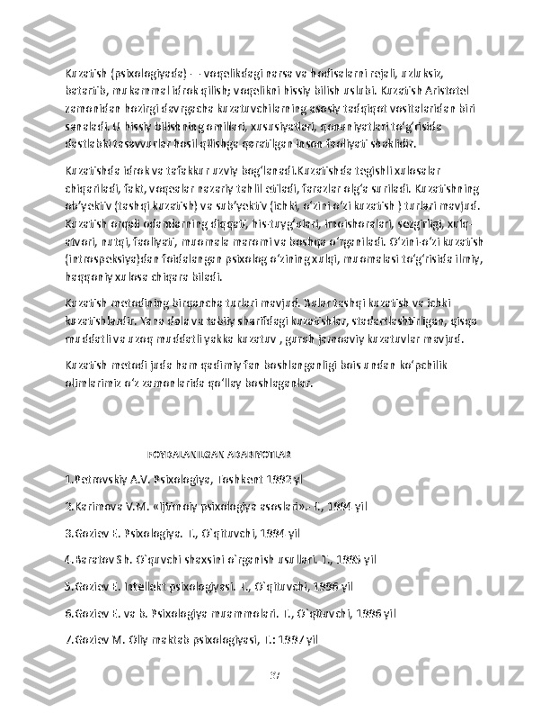 Kuzatish (psixologiyada) — voqelikdagi narsa va hodisalarni rejali, uzluksiz, 
batartib, mukammal idrok qilish; voqelikni hissiy bilish uslubi. Kuzatish Aristotel 
zamonidan hozirgi davrgacha kuzatuvchilarning asosiy tadqiqot vositalaridan biri 
sanaladi. U hissiy bilishning omillari, xususiyatlari, qonuniyatlari toʻgʻrisida 
dastlabki tasavvurlar hosil qilishga qaratilgan inson faoliyati shaklidir.
Kuzatishda idrok va tafakkur uzviy bogʻlanadi.Kuzatishda tegishli xulosalar 
chiqariladi, fakt, voqealar nazariy tahlil etiladi, farazlar olgʻa suriladi. Kuzatishning 
obʼyektiv (tashqi kuzatish) va subʼyektiv (ichki, oʻzini oʻzi kuzatish ) turlari mavjud. 
Kuzatish orqali odamlarning diqqati, his-tuygʻulari, imoishoralari, sezgirligi, xulq-
atvori, nutqi, faoliyati, muomala maromi va boshqa oʻrganiladi. Oʻzini-oʻzi kuzatish
(introspeksiya)dan foidalangan psixolog oʻzining xulqi, muomalasi toʻgʻrisida ilmiy,
haqqoniy xulosa chiqara biladi. 
Kuzatish metodining birqancha turlari mavjud. Bular tashqi kuzatish va ichki 
kuzatishlardir. Yana dala va tabiiy sharifdagi kuzatishlar, stadartlashtirligan, qisqa 
muddatli va uzoq muddatli yakka kuzatuv , guruh jamoaviy kuzatuvlar mavjud. 
Kuzatish metodi juda ham qadimiy fan boshlanganligi bois undan ko‘pchilik 
olimlarimiz o‘z zamonlarida qo‘llay boshlaganlar.
                                     FOYDALANILGAN ADABIYOTLAR 
1.Pеtrovskiy A.V. Psixologiya, Toshkеnt 1992 yl
2.Karimova V.M. «Ijtimoiy psixologiya asoslari».-T., 1994 yil
3.Goziеv E. Psixologiya. T., O`qituvchi, 1994 yil
4.Baratov Sh. O`quvchi shaxsini o`rganish usullari. T., 1995 yil
5.Goziеv E. Intеllеkt psixologiyasi. T., O`qituvchi, 1996 yil
6.Goziеv E. va b. Psixologiya muammolari. T., O`qituvchi, 1996 yil
7.Goziеv M. Oliy maktab psixologiyasi, T.: 1997 yil
37 