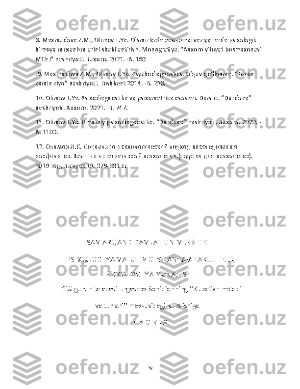 8. Maxmudova Z.M., Olimov L.Ya. O`smirlarda ekstremal vaziyatlarda psixologik 
himoya mexanizmlarini shakllantirish. Monografiya. “Buxoro viloyat bosmaxonasi 
MChJ” nashriyoti. Buxoro. 2021. -B. 160
.9. Maxmudova Z.M., Olimov L.Ya. Psychodiagnostics. O‘quv qo‘llanma. “Turon 
zamin ziyo” nashriyoti. Toshkent 2014. -B. 298.
10. Olimov L.Ya. Psixodiagnostika va psixometrika asoslari. Darslik. “Durdona” 
nashriyoti. Buxoro. 2021. -B. 747.
11. Olimov L.Ya. Umumiy psixodiagnostika. “Durdona” nashriyoti. Buxoro. 2020. -
B. 1103. 
12. Олимов Л.Я. Социально-психологический подход кисследованию 
конфликтов. Вестник интегративной психологии.(журнал для психологов). 
2019 год, Выпуск 19. 379-381 ст
                                  SAMARQAND DAVLAT UNIVERSITETI
PSIXOLOGIYA VA IJTIMOIY FANLAR FAKULTETI
PSIXOLOGIYA YONALISHI
  209-guruh talabasi Ergashov Sohibjonning "Kuzatish metodi 
                                   va turlari"  mavzusidagi kurs ishiga
T A Q R I Z
38 