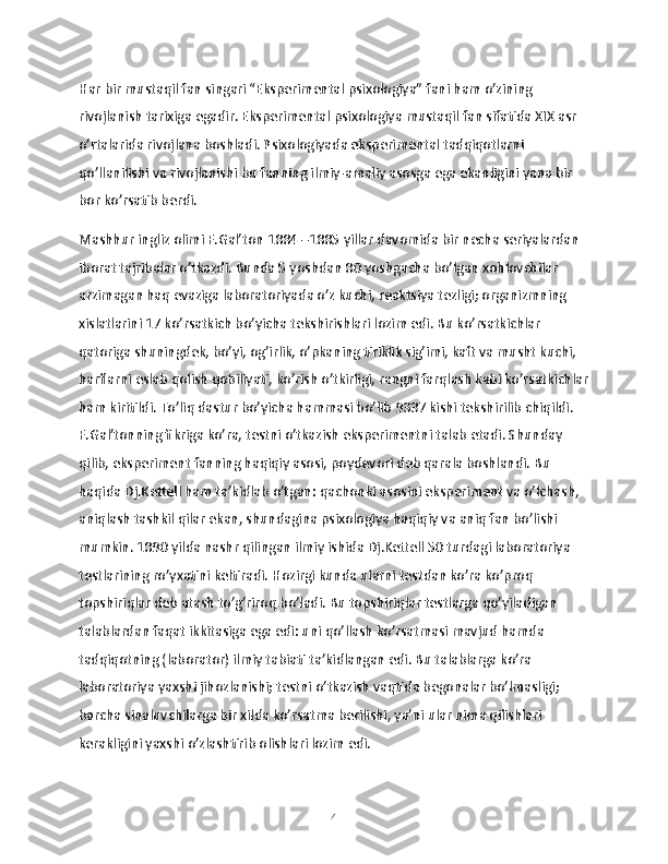 Har bir mustaqil fan singari “Eksperimental psixologiya” fani ham o’zining 
rivojlanish tarixiga egadir. Eksperimental psixologiya mustaqil fan sifatida XIX asr 
o’rtalarida rivojlana boshladi. Psixologiyada eksperimental tadqiqotlarni 
qo’llanilishi va rivojlanishi bu fanning ilmiy-amaliy asosga ega ekanligini yana bir 
bor ko’rsatib berdi.
Mashhur ingliz olimi F.Gal’ton 1884 –1885 yillar davomida bir necha seriyalardan 
iborat tajribalar o’tkazdi. Bunda 5 yoshdan 80 yoshgacha bo’lgan xohlovchilar 
arzimagan haq evaziga laboratoriyada o’z kuchi, reaktsiya tezligi; organizmning 
xislatlarini 17 ko’rsatkich bo’yicha tekshirishlari lozim edi. Bu ko’rsatkichlar 
qatoriga shuningdek, bo’yi, og’irlik, o’pkaning tiriklik sig’imi, kaft va musht kuchi, 
harflarni eslab qolish qobiliyati, ko’rish o’tkirligi, rangni farqlash kabi ko’rsatkichlar
ham kiritildi. To’liq dastur bo’yicha hammasi bo’lib 9337 kishi tekshirilib chiqildi. 
F.Gal’tonning fikriga ko’ra, testni o’tkazish eksperimentni talab etadi. Shunday 
qilib, eksperiment fanning haqiqiy asosi, poydevori deb qarala boshlandi. Bu 
haqida Dj.Kettell ham ta’kidlab o’tgan: qachonki asosini eksperiment va o’lchash, 
aniqlash tashkil qilar ekan, shundagina psixologiya haqiqiy va aniq fan bo’lishi 
mumkin. 1890 yilda nashr qilingan ilmiy ishida Dj.Kettell 50 turdagi laboratoriya 
testlarining ro’yxatini keltiradi. Hozirgi kunda ularni testdan ko’ra ko’proq 
topshiriqlar deb atash to’g’riroq bo’ladi. Bu topshiriqlar testlarga qo’yiladigan 
talablardan faqat ikkitasiga ega edi: uni qo’llash ko’rsatmasi mavjud hamda 
tadqiqotning (laborator) ilmiy tabiati ta’kidlangan edi. Bu talablarga ko’ra 
laboratoriya yaxshi jihozlanishi; testni o’tkazish vaqtida begonalar bo’lmasligi; 
barcha sinaluvchilarga bir xilda ko’rsatma berilishi, ya’ni ular nima qilishlari 
kerakligini yaxshi o’zlashtirib olishlari lozim edi.
4 