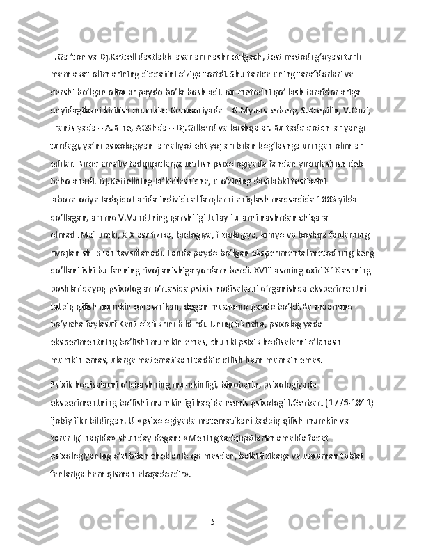 F.Gal’ton va Dj.Kettell dastlabki asarlari nashr etilgach, test metodi g’oyasi turli 
mamlakat olimlarining diqqatini o’ziga tortdi. Shu tariqa uning tarafdorlari va 
qarshi bo’lgan olimlar paydo bo’la boshladi. Bu metodni qo’llash tarafdorlariga 
quyidagilarni kiritish mumkin: Germaniyada – G.Myunsterberg, S.Krepilin, V.Onri, 
Frantsiyada – A.Bine, AQShda – Dj.Gilberd va boshqalar. Bu tadqiqotchilar yangi 
turdagi, ya’ni psixologiyani amaliyot ehtiyojlari bilan bog’lashga uringan olimlar 
edilar. Biroq amaliy tadqiqotlarga intilish psixologiyada fandan yiroqlashish deb 
baholanadi. Dj.Kettellning ta’kidlashicha, u o’zining dastlabki testlarini 
laboratoriya tadqiqotlarida individual farqlarni aniqlash maqsadida 1885 yilda 
qo’llagan, ammo V.Vundtning qarshiligi tufayli ularni nashrdan chiqara 
olmadi.Ma`lumki, XIX asr fizika, biologiya, fiziologiya, kimyo va boshqa fanlarning 
rivojlanishi bilan tavsiflanadi. Fanda paydo bo’lgan eksperimental metodning keng
qo’llanilishi bu fanning rivojlanishiga yordam berdi. XVIII asrning oxiri X1X asrning 
boshlaridayoq psixologlar o’rtasida psixik hodisalarni o’rganishda eksperimentni 
tatbiq qilish mumkin emasmikan, degan muammo paydo bo’ldi.Bu muammo 
bo’yicha faylasuf Kant o’z fikrini bildirdi. Uning fikricha, psixologiyada 
eksperimentning bo’lishi mumkin emas, chunki psixik hodisalarni o’lchash 
mumkin emas, ularga matematikani tadbiq qilish ham mumkin emas.
Psixik hodisalarni o’lchashning mumkinligi, binobarin, psixologiyada 
eksperimentning bo’lishi mumkinligi haqida nemis psixologi I.Gerbart (1776-1841)
ijobiy fikr bildirgan. U «psixologiyada matematikani tadbiq qilish mumkin va 
zarurligi haqida» shunday degan: «Mening tadqiqotlarim amalda faqat 
psixologiyaning o’zi bilan cheklanib qolmasdan, balki fizikaga va umuman tabiat 
fanlariga ham qisman aloqadordir».
5 