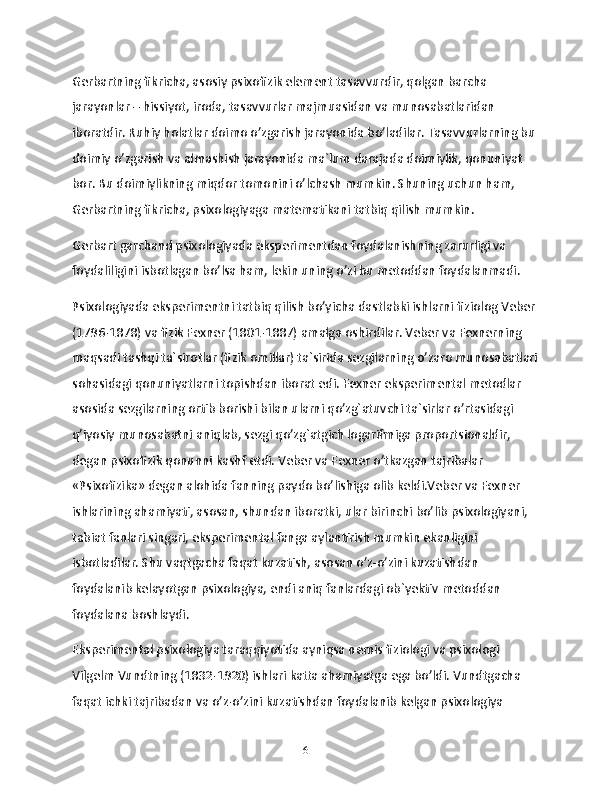 Gerbartning fikricha, asosiy psixofizik element tasavvurdir, qolgan barcha 
jarayonlar – hissiyot, iroda, tasavvurlar majmuasidan va munosabatlaridan 
iboratdir. Ruhiy holatlar doimo o’zgarish jarayonida bo’ladilar. Tasavvurlarning bu 
doimiy o’zgarish va almashish jarayonida ma`lum darajada doimiylik, qonuniyat 
bor. Bu doimiylikning miqdor tomonini o’lchash mumkin. Shuning uchun ham, 
Gerbartning fikricha, psixologiyaga matematikani tatbiq qilish mumkin.
Gerbart garchand psixologiyada eksperimentdan foydalanishning zarurligi va 
foydaliligini isbotlagan bo’lsa ham, lekin uning o’zi bu metoddan foydalanmadi.
Psixologiyada eksperimentni tatbiq qilish bo’yicha dastlabki ishlarni fiziolog Veber 
(1796-1878) va fizik Fexner (1801-1887) amalga oshirdilar. Veber va Fexnerning 
maqsadi tashqi ta`sirotlar (fizik omillar) ta`sirida sezgilarning o’zaro munosabatlari
sohasidagi qonuniyatlarni topishdan iborat edi. Fexner eksperimental metodlar 
asosida sezgilarning ortib borishi bilan ularni qo’zg`atuvchi ta`sirlar o’rtasidagi 
q’iyosiy munosabatni aniqlab, sezgi qo’zg`atgich logarifmiga proportsionaldir, 
degan psixofizik qonunni kashf etdi. Veber va Fexner o’tkazgan tajribalar 
«Psixofizika» degan alohida fanning paydo bo’lishiga olib keldi.Veber va Fexner 
ishlarining ahamiyati, asosan, shundan iboratki, ular birinchi bo’lib psixologiyani, 
tabiat fanlari singari, eksperimental fanga aylantirish mumkin ekanligini 
isbotladilar. Shu vaqtgacha faqat kuzatish, asosan o’z-o’zini kuzatishdan 
foydalanib kelayotgan psixologiya, endi aniq fanlardagi ob`yektiv metoddan 
foydalana boshlaydi.
Eksperimental psixologiya taraqqiyotida ayniqsa nemis fiziologi va psixologi 
Vilgelm Vundtning (1832-1920) ishlari katta ahamiyatga ega bo’ldi. Vundtgacha 
faqat ichki tajribadan va o’z-o’zini kuzatishdan foydalanib kelgan psixologiya 
6 