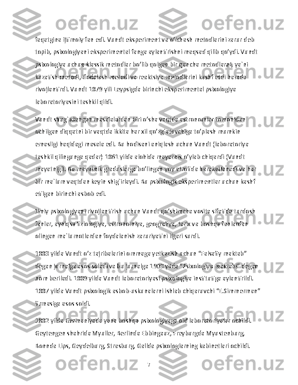faqatgina ijtimoiy fan edi. Vundt eksperiment va o’lchash metodlarini zarur deb 
topib, psixologiyani eksperimental fanga aylantirishni maqsad qilib qo’ydi. Vundt 
psixologiya uchun klassik metodlar bo’lib qolgan bir qancha metodlarni, ya`ni 
kuzatish metodi, ifodalash metodi va reaktsiya metodlarini kashf etdi hamda 
rivojlantirdi. Vundt 1879 yili Leypsigda birinchi eksperimental psixologiya 
laboratoriyasini tashkil qildi.
Vundt shug`ullangan masalalardan biri o’sha vaqtda astronomlar tomonidan 
ochilgan diqqatni bir vaqtda ikkita har xil qo’zg`atuvchiga to’plash mumkin 
emasligi haqidagi masala edi. Bu hodisani aniqlash uchun Vundt (laboratoriya 
tashkil qilingunga qadar) 1861 yilda alohida mayatnik o’ylab chiqardi (Vundt 
mayatnigi). Bu mayatnik graduslarga bo’lingan yoy atrofida harakatlanadi va har 
bir ma`lum vaqtdan keyin shig`irlaydi. Bu psixologik eksperimentlar uchun kashf 
etilgan birinchi asbob edi.
Ilmiy psixologiyani rivojlantirish uchun Vundt qo’shimcha vosita sifatida turdosh 
fanlar, ayniqsa fiziologiya, astronomiya, geografiya, tarix va boshqa fanlardan 
olingan ma`lumotlardan foydalanish zaruriyatini ilgari surdi.
1883 yilda Vundt o’z tajribalarini ommaga yetkazish uchun “Falsafiy maktab” 
degan jurnalga asos soladi va bu jurnalga 1903 yilda “Psixologiya maktabi” degan 
nom beriladi. 1889 yilda Vundt laboratoriyasi psixologiya institutiga aylantirildi. 
1887 yilda Vundt psixologik asbob-uskunalarni ishlab chiqaruvchi “E.Simmerman” 
firmasiga asos soldi.
1882 yilda Germaniyada yana boshqa psixologiyaga oid laboratoriyalar ochildi. 
Geytengen shahrida Myuller, Berlinda Ebbingauz, Freyburgda Myustenburg, 
Bonnda Lips, Geydelburg, Strasburg, Gallda psixologlarning kabinetlari ochildi. 
7 