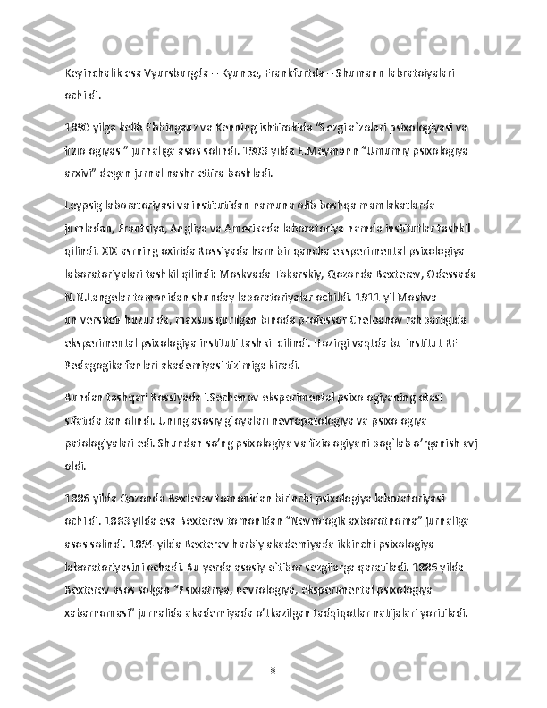 Keyinchalik esa Vyursburgda – Kyunpe, Frankfurtda – Shumann labratoiyalari 
ochildi.
1890 yilga kelib Ebbingauz va Kenning ishtirokida “Sezgi a`zolari psixologiyasi va 
fiziologiyasi” jurnaliga asos solindi. 1903 yilda E.Meymann “Umumiy psixologiya 
arxivi” degan jurnal nashr ettira boshladi.
Leypsig laboratoriyasi va institutidan namuna olib boshqa mamlakatlarda 
jumladan, Frantsiya, Angliya va Amerikada laboratoriya hamda institutlar tashkil 
qilindi. XIX asrning oxirida Rossiyada ham bir qancha eksperimental psixologiya 
laboratoriyalari tashkil qilindi: Moskvada Tokarskiy, Qozonda Bexterev, Odessada 
N.N.Langelar tomonidan shunday laboratoriyalar ochildi. 1911 yil Moskva 
universiteti huzurida, maxsus qurilgan binoda professor Chelpanov rahbarligida 
eksperimental psixologiya instituti tashkil qilindi. Hozirgi vaqtda bu institut RF 
Pedagogika fanlari akademiyasi tizimiga kiradi.
Bundan tashqari Rossiyada I.Sechenov eksperimental psixologiyaning otasi 
sifatida tan olindi. Uning asosiy g`oyalari nevropatologiya va psixologiya 
patologiyalari edi. Shundan so’ng psixologiya va fiziologiyani bog`lab o’rganish avj 
oldi.
1886 yilda Qozonda Bexterev tomonidan birinchi psixologiya laboratoriyasi 
ochildi. 1883 yilda esa Bexterev tomonidan “Nevrologik axborotnoma” jurnaliga 
asos solindi. 1894 yilda Bexterev harbiy akademiyada ikkinchi psixologiya 
laboratoriyasini ochadi. Bu yerda asosiy e`tibor sezgilarga qaratiladi. 1886 yilda 
Bexterev asos solgan “Psixiatriya, nevrologiya, eksperimental psixologiya 
xabarnomasi” jurnalida akademiyada o’tkazilgan tadqiqotlar natijalari yoritiladi.
8 