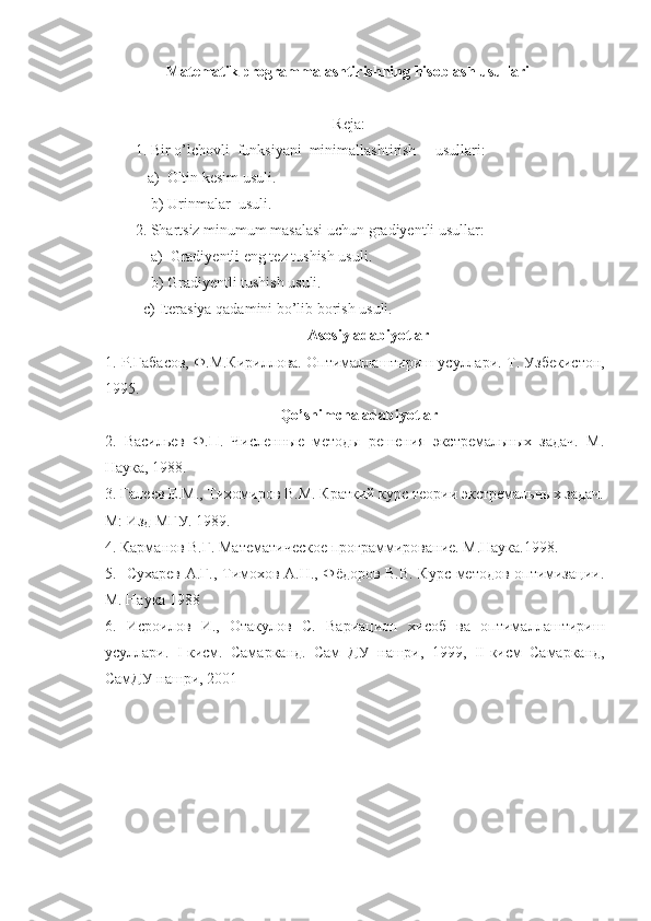                     Matematik programmalashtirishning hisoblash usullari
Reja:
           1. Bir o’lchovli  funksiyani  minimallashtirish     usullari:
         a)  Oltin kesim usuli.
          b) Urinmalar  usuli.
           2. Shartsiz minumum masalasi uchun gradiyentli usullar:
               a)  Gradiyentli eng tez tushish usuli.
               b) Gradiyentli tushish usuli.
        c) Iterasiya qadamini bo’lib borish usuli.
Asosiy adabiyotlar
1.  Р.Габасов, Ф.М.Кириллова. Оптималлаштириш усуллари.  Т. Узбекистон,
1995.
Qo’shimcha adabiyotlar
2.   Васильев   Ф.П.   Численные   методы   решения   экстремальных   задач.   М.
Наука, 1988.
3. Галеев Е.М., Тихомиров В.М. Краткий курс теории экстремальных задач.
М: Изд МГУ. 1989.   
4. Карманов В.Г. Математическое программирование. М.Наука.1998. 
5.   Сухарев А.Г., Тимохов А.Н., Фёдоров В.В. Курс методов оптимизации.
М. Наука 1988
6.   Исроилов   И.,   Отакулов   С.   Вариацион   хисоб   ва   оптималлаштириш
усуллари.   I -кисм.   Самарканд.   Сам   ДУ   нашри,   1999,   II -кисм   Самарканд,
СамДУ нашри, 2001    
 
                                                  