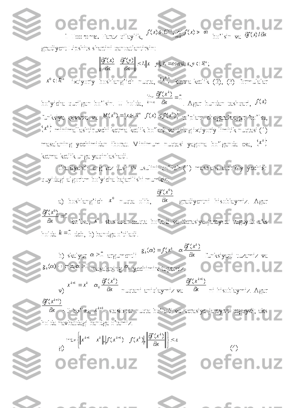                 1-Teorema.   Faraz   qilaylik,  			)	(	inf,	)	(	)1(	x	f	C	x	f n	Rx
  bo’lsin   va  	x	x	f			/)	(
gradiyent Lipshits shartini qanoatlantirsin:	
;	,	,	,	)	(	)	(
n	R	y	x	const	L	y	x	L	x
y	f	
x
x	f					
	

 	
nR	x	0 -   ixtiyoriy   boshlang’ich   nuqta,  		kx   ketma-ketlik   (2),   (3)   formulalar
bo’yicha   qurilgan   bo’lsin.   U   holda,  	
0	)	(	lim			

	x
x	f	k	
k .   Agar   bundan   tashqari,  	)	(x	f
funksiya   qavariq   va  	
	)	(	)	(	|	)	( 00	x	f	x	f	R	x	x	M n			
  to’plam   chegaralangan   bo’lsa,	
	kx
-minimallashtiruvchi ketma-ketlik bo’ladi va uning ixtiyoriy limitik nuqtasi (1)
masalaning   yechimidan   iborat.   Minimum   nuqtasi   yagona   bo’lganda   esa,  	
	kx
ketma-ketlik unga yaqinlashadi. 
Gradiyentli   eng   tez   tushish   usulini   qo’llab   (1)   masalani   taqribiy   yechish
quyidagi algoritm bo’yicha bajarilishi mumkin: 
a)   boshlang’ich  	
0x   nuqta   olib,  	x
x	f
	
	)	(	0   gradiyentni   hisoblaymiz.   Agar	
0	)	(	0	
		
	
x
x	f
  bo’lsa,  	
0x -   stasionar   nuqta   bo’ladi   va   iterasiya   jarayoni   tugaydi:   aks
holda 	
0k  deb,  b) bandga o’tiladi. 
b)   skalyar  	
0	   argumentli  	x
x	f	x	f	g	
k	k	k		
			)	(	(	)	(		   funksiyani   tuzamiz   va	
0	min,	)	(				
k	g
 masalaning 	k  yechimini topamiz.
v)  	
x
x	f	x	x	
k	
k	k	k	
	
				)	(	1	   nuqtani aniqlaymiz va  	x
x	f	k
	
	)	(	1   ni hisoblaymiz. Agar	
x
x	f	k
	
	)	(	1
=0   bo’lsa,  	
1kx -   stasionar   nuqta   bo’ladi   va   iterasiya   jarayoni   tugaydi;   aks
holda navbatdagi bandga o’tamiz. 
g) 	



	


	
	
					
x
x	f	x	f	x	f	x	x	
k	k	k	k	k	)	(	,)	(	)	(	,	max	1	1                               (4)  