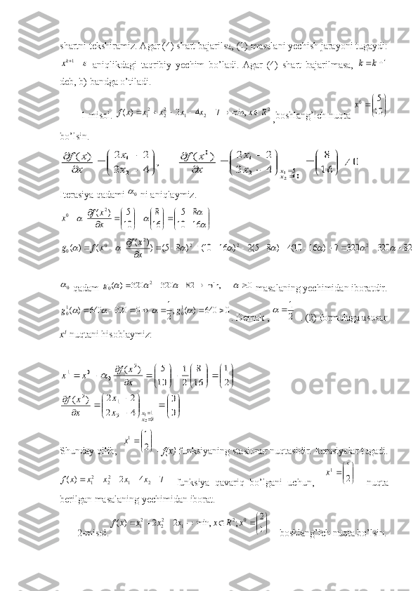 shartni tekshiramiz. Agar (4) shart bajarilsa, (1) masalani yechish jarayoni tugaydi:	1kx
  aniqlikdagi   taqribiy   yechim   bo’ladi.   Agar   (4)   shart   bajarilmasa,  	1	k	k
deb, b) bandga o’tiladi.
        1-misol.  2
212
22
1 min,742)( Rxxxxxxf 
, boshlang’ich nuqta 	


	


	10
5	0x
bo’lsin.
0	
16
8	
4	2	
2	2	)	(	,	
4	2	
2	2	)	(	
105	2
1	0	
2
1	
21	
	

	


		

	


	

	
	
	
	


	


	

	
	
	
	
	xx	x
x	
x
x	f	
x
x	
x
x	f
Iterasiya qadami  0	

 ni aniqlaymiz.	


	


	

	

	


	

	


		
		
			16	10	
8	5	
16
8	
10
5	)	(	2	0	
x
x	f	x	
82	320	320	7	)	16	10(4	)	8	5(2	)	16	10(	)	8	5(	))	(	(	)	(	2	2	2	2	0	0														
											x
x	f	x	f	g
0

 qadam 	0	min,	82	320	320	)	(	2	0										g  masalaning yechimidan iboratdir.
0640)(,
21
0320640)(	
10	10 				 gg
. Demak , 	2
1		   . (2) formulaga asosan
x 1
  nuqtani hisoblaymiz:	


	


		

	


	

		
	
	


	


	

	


	

	


		
	
			
	0
0	
4	2	
2	2	)	(	
2
1	
16
8	
2
1	
10
5	)	(	
21	2
1	2	
2	
0	0	1	
21xx	x
x	
x
x	f	
x
x	f	x	x	
Shunday qilib,  	


	


	2
1	1x  -  f(x)  funksiyaning stasionar nuqtasidir. Iterasiyalar tugadi.	
7	4	2	)	(	2	1	22	21						x	x	x	x	x	f
    funksiya   qavariq   bo’lgani   uchun,    	

	


	2
1	1x     nuqta
berilgan masalaning yechimidan iborat. 
       2-misol.	


	


						1
2	;	min,	2	2	)	(	0	2	1	22	21	x	R	x	x	x	x	x	f  – boshlang’ich nuqta bo’lsin. 