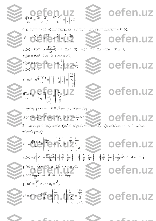 0	4
2	)	(	,	4	
2	2	)	(	0	
2
1	

	


		
	


	


			
	
x
x	f	
x
x	
x
x	f 
Algoritmning b), v) bandlariga asoslanib, 1- iterasiyani bajaramiz( k=0 ).
 	


	


	

	

	


	

	


		
		
			4	1	
2	2	
4
2	
1
2	)	(	0	0	
x
x	f	x
0
9 498
4 22
)( ,
91913
42
18 5
1 2
)( 18 5
072)( 18 5
02072)( ,0min,22036)( ,22036)22(2)41(2)22())(
()(
91913
211 0
01 0
00 2
0 2220
0
0
2 1 








 

 















 



   


 
x x
xx
x xf x xf
xxggg x xf
xfg	
	
	
	
			
				
						
Taqribiy yechimi   	
5,0	  aniqlik bilan izlaylik.
 	
					9
25	)	(	)	(	,2	)	(	,9
7	)	( 2121	x	f	x	f	x	f	x	f
2-   iterasiyani   bajaramiz   (ya’ni   algoritmning     b),   v)punktlarning   k=1   uchun
takrorlaymiz):	
		
		
	
















    




















 



 













27 227 29
9 498
12 5
91913
)( ,
12 5
0
81192
)( 12 5
080192
81 1
)( ,0min,638096
81 1
)( ,638096
81 1
98
913
2
9 4
91
2
98
913)(
)( ,
9 4
91 98
913
9 498
91913
)(
1
12 111 2
1 222
1
1
2 2
1
x xf
xxggg x xf
xfg x xf
x	
	
		
			
				
							

	
	 