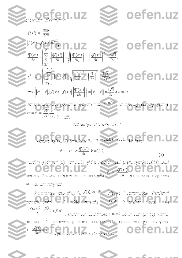 (4)  shartni tekshiramiz:
  5,0
27 55)(
,)()(,max ,
27 55
27 5
27 10
,
27 5 2710 ,
27 54)()()(
,
27 827 4
)( 243 50
)()( ,
243239
)(
122
1212 22
1212 2
2 22
1 222 122




 








 






 


















  
xx
x xf
xfxfxx xxxx x xf
x xf
x xf
x xf xfxf xf
Demak,   talab   qilingan   aniqlikga   erishildi.  	
5,0	     aniqlikdagi   taqribiy   yechim	

	
	
	27
2,	27
29 2	x	x
 bo’ladi.
2.Gradiyentli tushish usuli .
Faraz qilaylik, (2) formulada  ,...2,1,0,  kconst
k	
	
 bo’lsin:	
,...2,1,0	,)	(	1			
				k	x
x	f	x	x	
k	k	k	
                                                (5)
Taqribiy yechimni  (5)  formula bo’yicha quruvchi  usulga gradiyentli   tushish usuli
deyiladi.   Bu usul bo’yicha har bir iterasiyada  	
x
x	f	k	
k		
	)	(	   yo’nalishda o’zgarmas	

   qadam qo’yiladi.
          2-teorema.   Faraz   qilaylik,  	
nR	x	x	f		),	( ,   funksiya     1-teoremaning     shartlarini
qanoatlantirsin.     U   holda   ixtiyoriy    	
nR	x   bolang’ich   nuqta     va	
	
10,10
			
L
 ,, shartni qanoatlantiruvchi 	
0	  uchun qurilgan  (5)  ketma-
ketlikda     1-   teoremaning   barcha   tasdiqlari   o’z   kuchini   saqlaydi,   bu   yerda	
0	)	(		
	x
x	f	L
 gradiyent uchun Lipshits o’zgarmasidir. 