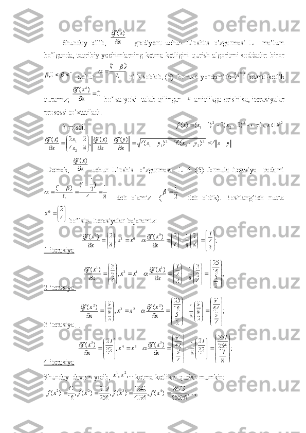 Shunday   qilib,  x
x	f

	)	(     gradiyent   uchun   Lipshits   o’zgarmasi   L     ma’lum
bo’lganda, taqribiy yechimlarning ketma-ketligini qurish algoritmi soddadir: biror	
1	0,			
   uchun 	
		
L
				1  ni hisoblab, (5) formula yordamida 	
	kx  ketma-ketlik
quramiz;  	
0	)	(			
	
x
x	f	k   bo’lsa yoki   talab qilingan   	
   aniqlikga erishilsa, iterasiyalar
prosessi to’xtatiladi.
3-misol.              	
2	2	2	2	1	min,	)2	(2	)1	(	)	(	R	x	x	x	x	f							
y	x	y	x	y	x	x
y	f	
x
x	f	
x
x	
x
x	f							
	
	


	


	

		
	4	)	(	16	)	(4	)	(	)	(	,	8	4	
2	2	)	(	2	2	2	21	1	2
1
  Demak,  	
x
x	f

	)	(   uchun   Lipshis     o’zgarmasa     L=4.   (5)   formula   iterasiya     qadami	
8
1	
4	
)2
1	1(	)	1(		
	
			L
	
    deb   olamiz     (	2
1		     deb   oldik).   Boshlang’ich   nuqta	


	


	4
2	0x
 bo’lsin. Iterasiyalar bajaramiz:
1-iterasiya      ;
347
8 2
81
42
)(
,
8 2
)( 0
010























x xf
xx
x xf	

 
2-iterasiya      	
;	
2
5
16
25	
4
2
3	
8
1	
3
4
7	)	(	,	
4
2
3	)	( 1
121	




	








	



	



	




	
			


	




	
	
x
x	f	x	x	x
x	f	
3-iterasiya         	
;	
4
9
64
91	
2
8
9	
8
1	
2
5
16
25	
)	(	,	
2
8
9	)	( 2
232	




	








	



	





	





		
			


	




		
	
x
x	f	x	x	x
x	f	
4-iterasiya   	
;	
8
17
256
337	
1
32
27	
8
1	
4
9
64
91	
)	(	,	
1
32
27	)	( 3
343	




	








	



	





	





		
			


	




		
	
x
x	f	x	x	x
x	f	
Shunday  davom yetib,  ,..., 21
xx
 ketma-ketlikni qurish mumkin:
 	
...,,	65536
8609	)	(	,	4096
1241	)	(	,	256
209	)	(	,	16
41	)	( 4322					x	f	x	f	x	f	x	f 