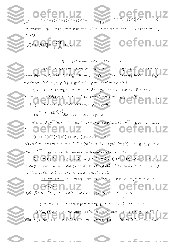 ya’ni   ...)()()()( 4321
 xfxfxfxf
  Agar  )2,0	(	)	(	)	(	1							k	k	x	f	x	f
kriteriydan foydalansak,  iterasiyalarni    	
4x   ni  hisoblash  bilan to’xtashish  mumkin,
chunki
  	
2,0	65536
11243	)	(	)	( 34				x	f	x	f
.
3. Iterasiya qadamini bo’lib borish
Gradiyentli   metodlarning   praktikada   kup   kullanadigan   yana   bir   varianti
interasiya   qadamini   keyingi   interasialarida   bo’lib   (kichraytirib)   borishga
asoslangan bo’lib , quyidagi algoritm bo’yicha amalga oshiriladi:
       a) xєЄRⁿ - boshlang’ich nuqta olib 	
 ѓ(xє)/∂x  ni hisoblaymiz . 	 ѓ(xє)/∂x ═ 0
bo’lsa, xє   - stasionar nuqta bo’ladi va yechish jarayoni tugaydi. Aks xolda k ═ 0,
α═ά  ( ά – biror musbat son) deb b)  band ga o’tamiz.  
       b) x	
					к	л	лк	х	х		1 /∂x  nuqtani xisoblaymiz.
       v) agar ∂ѓ(	
1кх )/∂x═0 bo’lsa, iterasiya prrosessi tugaydi: 	1кх  - stasionar nuqta
bo’ladi.
        g) agar ѓ(x 1к
)<ѓ(x	
к ) bo’lsa, d) punktga o’tamiz.
Aks xolda iterasiya qadamini bo’lib (ya’ni α═άγ, 0<γ<1 deb) b) punktga qaytamiz
(ya’ni  	
1кх ni kichraytirilgan α qadam bilan qayta hisoblaymiz).
        d) interasiyalarni to’xtatish kriteriyasi (masalan, (4) shar t ni) tekshiramiz. Shu
kriteriy     bajarilganda   intersiya   prosessi   to’xtatiladi.   Aks   xolda   k═k+1   deb   b)
punktga qaytamiz  (ya’ni, yangi iterasiyaga o’tiladi).
                      Eslatmalar.       1)     Iterasiya   qadami   α   ning   dastlabki     qiymati   ά   sifatida
g(α)═ƒ(xє α	
		



	k	f )→min, α ≥0 masalaning yechimini olish mumkin. 
2) Praktikada ko’pincha algoritmning  g) puntida γ═	
2
1  deb olinadi.
               3) Yuqorida keltirilgan sxema bo’yicha {x	
к } ketma-ketlik qurilganda ∂ѓ(x	к
)/∂x→0,k→∞,   shart   bajarilmasligi   va   demak,   {x	
к }   ketma-ketlik   minimum 