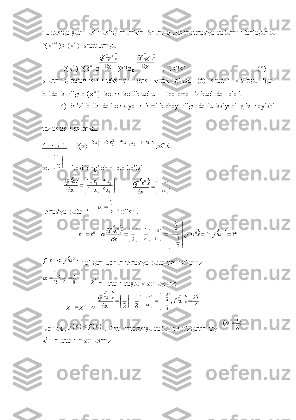 nuqtasiga yaqinlashmasligi mumkin. Shuning uchun iterasiya qadamini tanlaganda
ѓ(x 1к
)<ѓ(xк )  shart urniga 
            ѓ(x
к )-ѓ(x	к -α	
		



	k	f )≥βα║			



	k	f ║І, 0<β<1                                         (6)
shartning   bajarilishini   tekshirib   borish   kerak   bo’ladi.     (6)     shartni     xisobga   olgan
holda  kurilgan {x	
к } ketma-ketlik uchun I- teorema o’z kuchida qoladi.
               4) Ba’zi hollarda iterasiya qadami kichaytirilganda funksiyaning kamayishi
tezlashishi mumkin.
4-     misol.         ѓ(x)=	
min	6	5	5	2	1	22	21				x	x	x	x ,xЄRІ.
xє=	

	

2
1 -   boshlang’ich nuqta bo’lsin.
            	
		,	6	10	
6	10	
1	2	
2	1	

	


	

		
	
x	x	
x	x	
x
x	f         			.2
14	
0	

	
	
		
x
x	f
Iterasiya qadami     	
4
1		   bo’lsin.	
						36	,	13	,	
2
3
2
3	
4
1	
2
1
102
140
01			




	





	

	
	
	
	
		 	xf	xf	x
x	f	x	x	
.	
			
0.1	xf	x	f	
  bo’lgani uchun iterasiya qadamini bo’lamiz:	
.8
1	
4
1*2
1			
     1	
 no’qtani qayta xisoblaymiz:
             
					0	1	
				4
25	,	8
1	
2
1	1	4
5
4
1	
2
14	
0	
	

	



	
	
	
	
		xf	x
xf
Demak , 
)	(	)	( ' 	x	f	x	f	
 . Endi  interasiya qadamini o’zgartirmay   	)8
1	(		   
x 2
    nuqtani hisoblaymiz:   