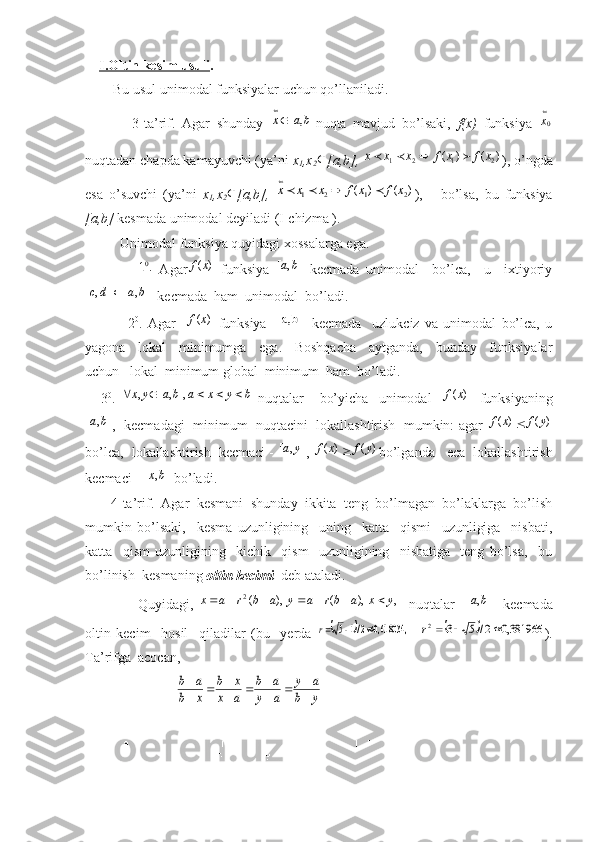      I.Oltin kesim usuli .
        Bu usul unimodal funksiyalar uchun qo’llaniladi.
              3-ta’rif.   Agar   shunday  ]	,	[	ba	x
 nuqta   mavjud   bo’lsaki,   f(x)   funksiya   0	
x
nuqtadan chapda kamayuvchi (ya’ni  x
1 ,x
2 
[a,b],  	
)	(	)	(	2	1	2	1	x	f	x	f	x	x	x				 ), o’ngda
esa   o’suvchi   (ya’ni   x
1 ,x
2 
[a,b],  	
)	(	)	(	2	1	2	1	x	f	x	f	x	x	x					
 ),       bo’lsa,   bu   funksiya
[a,b]  kesmada unimodal deyiladi (I-chizma ).
          Unimodal funksiya quyidagi xossalarga ega.
               	
.10   Agar	)	(x	f   funksiya  	]	,	[	b	а   kecmada   unimodal     bo’lca,     u     ixtiyoriy
],[],[ badc 
  kecmada  ham  unimodal  bo’ladi.
                2 0
.   Agar    	
)	(x	f   funksiya    	 b]	[a,   kecmada     uzlukciz   va   unimodal   bo’lca,   u
yagona     lokal     minimumga     ega.     Boshqacha     aytganda,     bunday     funksiyalar
uchun   lokal  minimum global  minimum  ham  bo’ladi.
      3 0
.  	
b	y	x	a	b	a	y	x						],	,	[	,   nuqtalar       bo’yicha     unimodal    	)	(x	f     funksiyaning	
]	,	[	b	а
,  kecmadagi  minimum  nuqtacini  lokallashtirish  mumkin: agar  	)	(x	f		)	(y	f
bo’lca,  lokallashtirish  kecmaci - 	
]	,	[	y	a , 	)	(x	f		)	(y	f bo’lganda   eca  lokallashtirish
kecmaci - 	
]	,	[	bx  bo’ladi.
        4-ta’rif.    Agar  kesmani  shund a y  ikkita  teng  bo’lmagan  bo’laklarga  bo’lish
mumkin   bo’lsaki,     kesma   uzunligining     uning     katta     qismi     uzunligiga     nisbati,
katta     qism   uzunligining     kichik     qism     uzunligining     nisbatiga     teng   bo’lsa,     bu
bo’linish  kesmaning  oltin kecimi   deb ataladi.
                    Quyidagi,   ,),(),(2
yxabrayabrax 
    nuqtalar    	
]	,	[	b	a     kecmada
oltin   kecim     hosil     qiladilar   (bu     yerda  	
		,	618034,0	2/1	5			r  			381966,0	2/	5	3	2				r ).
Ta’rifga  acocan, 
                          	
y	b	
a	y	
a	y	
a	b	
a	x	
x	b	
x	b	
a	b	

		
		
		

            