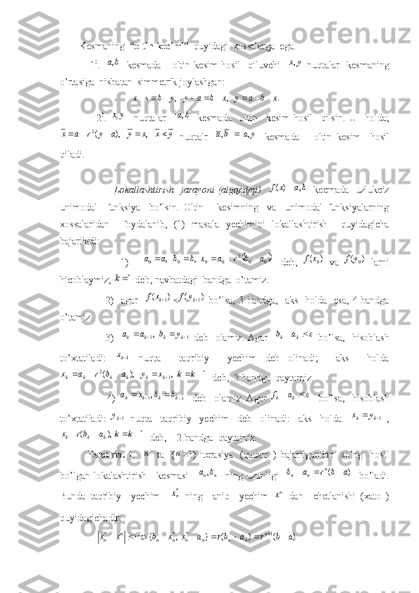         Kesmaning   “oltin kecimi”   quyidagi  xossalarga  ega.
                1 0
.  ]	,	[	b	a   kesmada       oltin   kesim   hosil     qiluvchi     yx ,
  nuqtalar     kesmaning
o’rtasiga  nisbatan  simmetrik joylashgan:
                             	
.	,	,	x	b	a	y	x	b	a	y	y	b	s	x									
                  2 0
.  	
y	x,     nuqtalar    	]	,	[	b	a   kesmada     oltin     kesim   hosil     qilsin.   U     holda;	
y	x	x	y	a	y	r	a	x						,	),	(2
  nuqtalr   ],[],[ yaba 
  kesmada       oltin   kesim     hosil
qiladi.
                              Lokallashtirish     jarayoni   (algoritmi)    	
)	(x	f -	]	,	[	b	a   kecmada     uzlukciz
unimodal     funksiya     bo’lsin.   Oltin       kesimning     va     unimodal   funksiyalarning
xossalaridan     foydalanib,   (1)   masala   ye chimini   lokallashtirish     quyidagicha
bajariladi:
                          1)      	
	0	0	2	0	0	0	0	,	,	a	b	r	a	x	b	b	a	a					     deb,  	)	(	0x	f   va   )(
0yf
  larni
hicoblaymiz; 	
1k  deb, navbatdagi  bandga  o’tamiz.
                          2)    agar    	
)	(	1kx	f		)	(	1ky	f   bo’lsa,   3-bandga,    aks     holda     esa,  4-bandga
o’tamiz. 
                          3)     11	
, 		 kkkk	y	b	a	a
  deb    olamiz.  Agar    	 
kk ab
  bo’lsa,     hisoblash
to’xtatiladi:  	
1kx   nuqta     taqribiy     yechim   deb   olinadi;     aks     holda	
1	,	),	(	1	2								k	k	x	y	a	b	r	a	x	k	k	k	k	k	k
  deb,  2-bandga  qaytamiz.
                          4)  	
1	1,					k	k	k	k	b	b	x	a     deb     olamiz.   Agar  			k	k	a	f     bo’lsa,     hisoblash
to’xtatiladi:  	
1ky   nuqta     taqribiy     yechim     deb     olinadi:     aks     holda    	1		k	k	y	x   ,	
1	),	(	_				k	k	a	br	x
kkk
  deb,    2-bandga  qaytamiz.
                E slatma.   1.   	
n     ta    (	n 1)   iteras i ya    (qadam   )   bajarilgandan     so’ng     hosil
bo’lgan lokalashtirish     kesmasi    	
]	,	[	n	nb	а   ning uzunligi   	)	(	a	b	r	a	b	n	n	n			    bo’ladi.
Bunda   taqribiy     yechim    	
*nx
  ning     aniq     yechim  	nx   dan     chetlanishi   (xato   )
quyidagichadir:
               	
)	(	)	(	}	,	max{	1	*	*	*	a	b	r	a	br	a	x	x	b	x	x	n	n	n	n	n	n	n	n	n									 