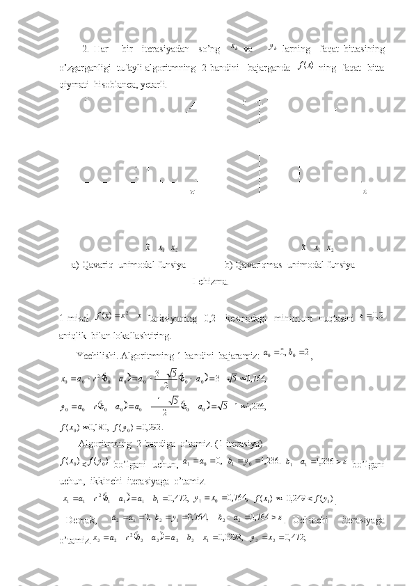           2.   Har       bir     iteras i yadan     so’ng    kx   va     ky
  larning     faqat   bittasining
o’zgarganligi    t ufayli algoritmning  2-bandini    bajarganda   	
)	(x	f  ning  faqat  bitta
qiymati  hisoblanca, yetarli. 
                                                                               
                                   	
2	1	~	x	x	x                                                   	2	1	~	x	x	x
a) Qavariq  unimodal funsiya                b) Qavariqmas  unimodal funsiya
    I-chizma.
1-misol.   xxxf  2
)(
  funksiyaning [0,2]    kesmadagi    minimum    nuqtasini  	
2,0
aniqlik  bilan lokallashtiring.
       Yechilishi. Algoritmning 1-bandini  bajaramiz: 	
2	,0	0	0			b	a , 	
				,	764,0	5	3	2	
5	3
000002
00											a	b	a	a	b	r	a	x	
				,	236,1	1	5	2	
5	1
0000000												a	b	a	a	br	a	y	
.	292,0	)	(	,	180,0	)	(	0	0			y	f	x	f
         A lg o ritmning  2- band ig a   o’t a miz. (1-it e r a siya)	
)	(	0x	f
<	)	(	0y	f   bo’lg a ni   uchun,   ,0
01  aa
 	.	236,1	0	1			y	b  				236,1	1	1	a	b   bo’lg a ni
uchun,  ikkinchi  it e r a siyag a   o’t a miz. 
 	
	 ,472,0
11112
11  baabrax
 	,	764,0	0	1			x	y	)	(	249,0	)	(	1	1	y	f	x	f		 .
  D e m a k,    	
,	764,0	,0	1	2	1	2					y	b	a	a  				764,0	2	2	a	b .   Uchinchi     it e r a siyag a
o’t a miz.	
	 ;472,0,0298,0
22122222
22  xyxbaabrax 