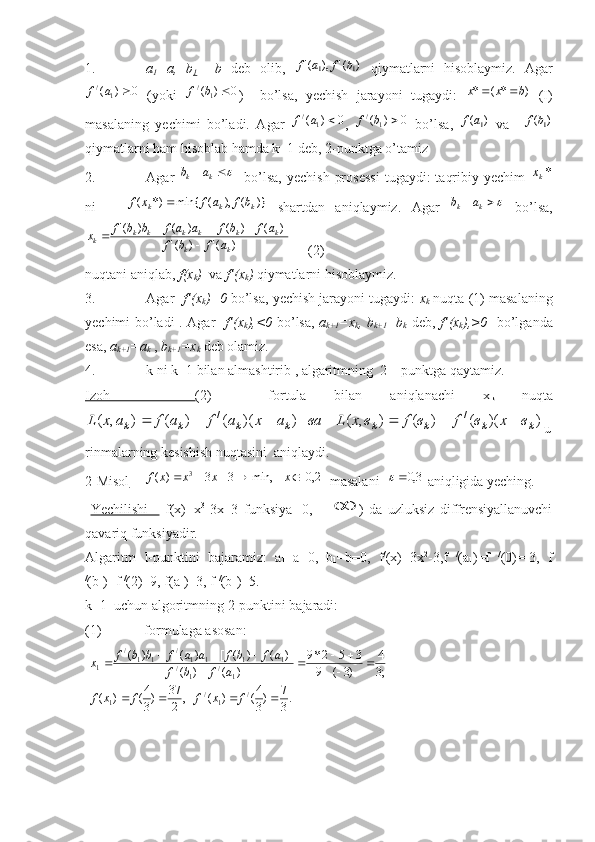 1. a
1 =a,   b
1   =b   deb   olib,  )	('	),	('	1	1	b	f	a	f   qiymatlarni   hisoblaymiz.   Agar
0)(
1/
af
  ( yoki  	
0	)	(1	/		b	f )     bo’lsa,   yechish   jarayoni   tugaydi:   )*(* bxx 
  (I)
masalaning   yechimi   bo’ladi.   Agar   0)(
1/
af
,   0)(
1/
bf
  bo’lsa,  	
)	(1a	f   va   +	)	(1b	f
qiymatlarni ham hisoblab hamda k=1 deb, 2-punktga o’tamiz
2. Agar  	
		k	k	a	b     bo’lsa,   yechish   prosessi   tugaydi:   taqribiy  yechim  	*kx
ni      	
)}	(	),	(	min{	*)	(	k	k	k	b	f	a	f	x	f	   shartdan   aniqlaymiz.   Agar  			k	k	a	b   bo’lsa,	
)	('	)	('	
)]	(	)	(	[	)	(	)	('
kk kkkkkk
k	
a	f	b	f	
a	f	b	f	a	a	f	b	b	f	x		
			
     (2)
nuqtani aniqlab,  f ( x
k )   va  f ’( x
k )  qiymatlarni hisoblaymiz.
3. Agar    f ’( x
k )=0  bo’lsa, yechish jarayoni tugaydi:  x
k  nuqta (1) masalaning
yechimi bo’ladi . Agar    f ’( x
k ),<0   bo’lsa,   a
k +1 = x
k ,   b
k +1 = b
k   deb,   f ’( x
k ),>0    bo’lganda
esa,  a
k +1 =a
k  ,  b
k +1 =x
k  deb olamiz.
4. k ni k+1 bilan almashtirib , algaritmning  2 – punktga qaytamiz.
Izoh       (2)     fortula   bilan   aniqlanachi   x
k   nuqta	
)	)(	(	)	(	)	,	(	)	)(	(	)	(	)	,	(	/	/	
k	k	k	k	k	k	k	k	в	x	в	f	в	f	в	x	L	ва	a	x	a	f	a	f	a	x	L						
u
rinmalarning kesishish nuqtasini  aniqlaydi.
2-Misol   	
]2,0[	min,	3	3	)	( 3						x	x	x	x	f
 masalani  	3,0	  aniqligida yeching. 
  Yechilishi       f(x)=x 3
-3x+3   funksiya   [0,=+	
 )   da   uzluksiz   diffrensiyallanuvchi
qavariq funksiyadir.
Algaritm   I-punktini   bajaramiz:   a
1 =a=0,   b
1 =b=0,   f /
(x)=3x 2
-3,f   /
(a
1 )=f   /
(0)=-3,   f
/
(b
1 )=f  /
(2)=9, f(a
1 )=3, f  /
(b
1 )=5. 
k=1  uchun algoritmning 2-punktini bajaradi:
(1) formulaga asosan :
 	
.3
7	)3
4(	)	(	,	2
37	)3
4(	)	(	
;3
4	
)3	(	9	
3	5	2*9	
)	(	)	(	
)]	(	)	(	[	)	(	)	(	
/	1	/	1	
1	/	1	/	1	1	1	1	/	1	1	/	
1	
				
			
				
				
f	x	f	f	x	f	
a	f	b	f	
a	f	b	f	a	a	f	b	b	f	x   
