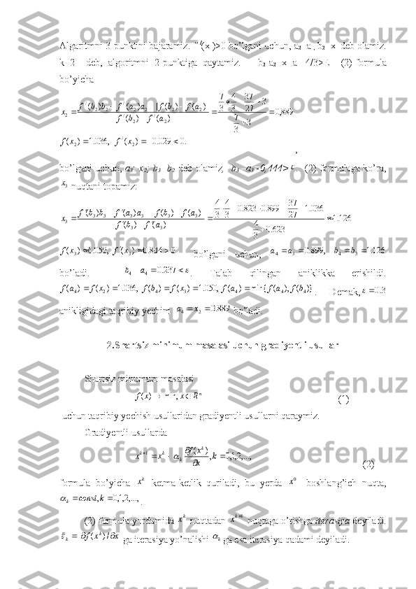 Algaritmni 3-punktini bajaramiz.   f   /
( x
1 )>0 bo’lgani uchun,   a
2 = a
1,   b
2 = x
1   deb olamiz.
k=2     deb,   algoritmni   2-punktiga   qaytamiz.       b
2 -a
2 =x
1 -a
1 =4/3>E     (2)-formula
bo’yicha.0	029.0	)	(	,	036.1	)	(	
889,0	
3	3
7	
3	27
37	
3
4	
3
7	
)	(	)	(	
)]	(	)	(	[	)	(	)	(	
2	/	2	
2	/	2	/	2	2	2	2	/	2	2	/	
2	
			
	
	
			
		
				
x	f	x	f	
a	f	b	f	
a	f	b	f	a	a	f	b	b	f	x
,
bo’lgani uchun,   a
3 =x
2 ; b
3 =b
2   deb olamiz ,   b
3   –a
3 =0,444>	
 .    (2) formulaga ko’ra,	
3x
 nuqtani topamiz:	
126.1	
623.0	3
4	
036.1	27
37	899.0	823.0	3
4	
3
4	
)	(	)	(	
)]	(	)	(	[	)	(	)	(
33 333333
3		
	
					
				
						a	f	b	f	
a	f	b	f	a	a	f	b	b	f	x	
0	804.0	)	(	,	050.1	)	(	3	3					x	f	x	f
    bo’lgani   uchun,   126.1,899.0
3434  bbaa
bo’ladi.    	
			237.0	4	4	a	b .   Talab   qilingan   aniklikka   erishildi.
)}(),(min{)(,050.1)()(,036.1)()(
4443424 bfafafxfbfxfaf 
.   Demak,	
3.0	
anikligidagi taqribiy yechim  	
889.0	2	4			x	a  bo’ladi.
2.Shartsiz minimum masalasi uchun gradiyentli usullar
Shartsiz minumum masalasi 
n
Rxxf  min,)(
                                                       (1)   
 uchun taqribiy yechish usullaridan gradiyentli usullarni qaraymiz.
Gradiyentli usullarda	
,...,2,1,0	,)	(	1			
				k	x
x	f	x	x	
k	
k	k	k	
                                             (2)
formula   bo’yicha  	
kx   ketma-ketlik   quriladi,   bu   yerda  	0x -   boshlang’ich   nuqta,
,...,2,1,0,  kconst
k	

. 
(2) formula yordamida 	
kx  nuqtadan 	1kx  nuqtaga o’tishga  iterasiya  deyiladi.	
x	x	f	k	k			/)	(	
 ga iterasiya yo’nalishi 	k ga esa iterasiya qadami deyiladi. 