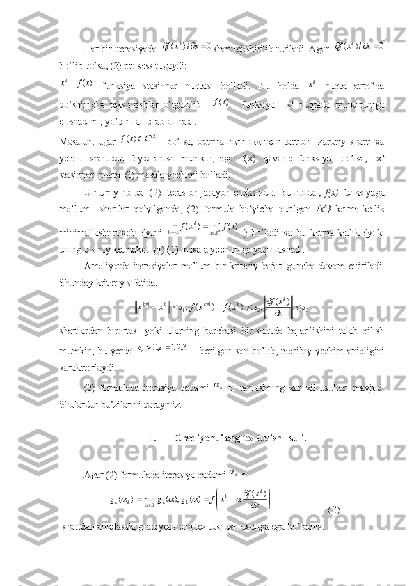 Har bir iterasiyada  0	/)	(				x	x	f k
shart tekshirilib turiladi. Agar  	0	/)	(				x	x	f k
bo’lib qolsa, (2) prosess tugaydi:  	
)	(x	f	xk
  funksiya   stasionar   nuqtasi   bo’ladi.   Bu   holda  	kx   nuqta   atrofida
qo’shimcha   tekshirishlar   o’tgazilib    	
)	(x	f     funksiya     x k
  nuqtada   minumumga
erishadimi, yo’qmi aniqlab olinadi. 
Masalan,   agar  	
)2(	)	(	C	x	f	     bo’lsa,   optimallikni   ikkinchi   tartibli     zaruriy   sharti   va
yetarli   shartidan   foydalanish   mumkin;   agar   f(x)-   qavariq   funksiya     bo’lsa,     x k
stasionar  nuqta  (I) masala yechimi bo’ladi.
Umumiy holda   (2) iterasion jarayon cheksizdir. Bu holda ,   f(x)   funksiyaga
ma’lum     shartlar   qo’yilganda,   (2)   formula   bo’yicha   qurilgan   {x k
}   ketma-ketlik
minimallashtiruvchi   (yani  	
)	(	inf	)	(	lim	x	f	x	f n	Rx	
k	
k			
  )   bo’ladi   va   bu   ketma-ketlik   (yoki
uning qismiy ketmaketligi) (1) masala yechimiga yaqinlashadi. 
Amaliyotda   iterasiyalar   ma’lum   bir   kriteriy   bajarilguncha   davom   ettiriladi.
Shunday kriteriy sifatida, 	
3	2	1	1	1
)(
,)()(,			 

		
x xf
xfxfxx	k	k	k	k	k
shartlardan   birortasi   yoki   ularning   barchasi   bir   vaqtda   bajarilishini   talab   qilish
mumkin, bu  yerda  	
3,2,1	,0			i	i   –  berilgan  son  bo’lib,  taqribiy  yechim   aniqligini
xarakrterlaydi.
(2)   formulada   iterasiya   qadami  	
k   ni   tanlashning   xar   xil   usullari   mavjud.
Shulardan ba’zilarini qaraymiz.
I. Gradiyentli eng tez tuzish usuli.
Agar (2) formulada iterasiya qadami 	
k  ni     	


	


	
	
					x
x	f	x	f	g	g	g	
k	k	k	k	k	k	
)	(	)	(	),	(	min	)	(	0					
                       (3)
 shartdan aniqlasak, gradiyetli eng tez tushush usuliga ega bo’lamiz. 