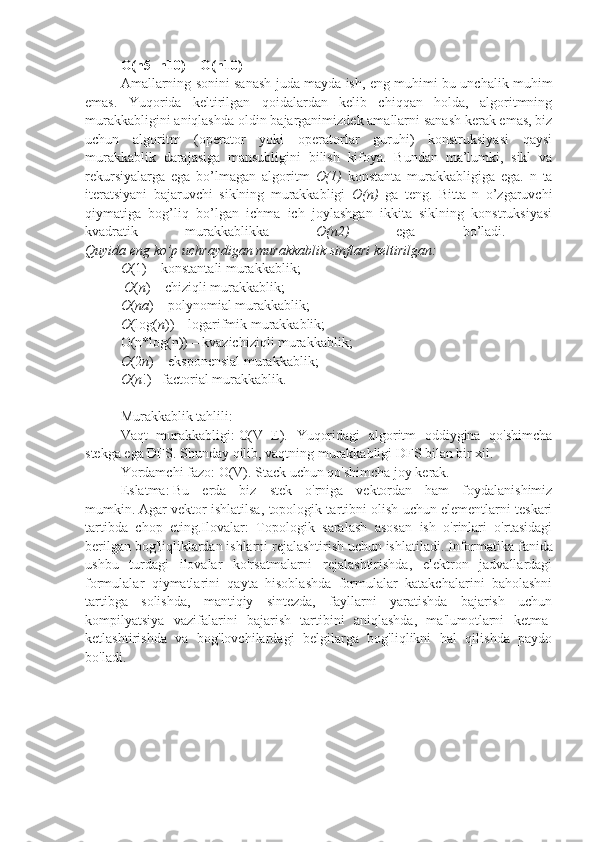 O(n5+n10) =   O(n10)  
Amallarning sonini sanash juda mayda ish, eng muhimi bu unchalik muhim
emas.   Yuqorida   keltirilgan   qoidalardan   kelib   chiqqan   holda,   algoritmning
murakkabligini aniqlashda oldin bajarganimizdek amallarni sanash kerak emas, biz
uchun   algoritm   (operator   yoki   operatorlar   guruhi)   konstruksiyasi   qaysi
murakkablik   darajasiga   mansubligini   bilish   kifoya.   Bundan   ma’lumki,   sikl   va
rekursiyalarga   ega   bo’lmagan   algoritm   O(1)   konstanta   murakkabligiga   ega.   n   ta
iteratsiyani   bajaruvchi   siklning   murakkabligi   O(n)   ga   teng.   Bitta   n   o’zgaruvchi
qiymatiga   bog’liq   bo’lgan   ichma   ich   joylashgan   ikkita   siklning   konstruksiyasi
kvadratik   murakkablikka   O(n2)   ega   bo’ladi.  
Quyida eng ko’p uchraydigan murakkablik sinflari keltirilgan:  
O (1) – konstantali murakkablik;
  О ( n ) – chiziqli murakkablik;
О ( n а ) – polynomial murakkablik;
О (log( n )) – logarifmik murakkablik;
O(n*log(n)) – kvazichiziqli murakkablik;
O (2 n ) – eksponensial murakkablik;
O ( n !) –factorial murakkablik.
Murakkablik tahlili:  
Vaqt   murakkabligi:   O(V+E).   Yuqoridagi   algoritm   oddiygina   qo'shimcha
stekga ega DFS.   Shunday qilib, vaqtning murakkabligi DFS bilan bir xil.
Yordamchi fazo:   O(V). Stack uchun qo'shimcha joy kerak.
Eslatma:   Bu   erda   biz   stek   o'rniga   vektordan   ham   foydalanishimiz
mumkin.   Agar vektor ishlatilsa, topologik tartibni olish uchun elementlarni teskari
tartibda   chop   eting.Ilovalar:   Topologik   saralash   asosan   ish   o'rinlari   o'rtasidagi
berilgan bog'liqliklardan ishlarni rejalashtirish uchun ishlatiladi.   Informatika fanida
ushbu   turdagi   ilovalar   ko'rsatmalarni   rejalashtirishda,   elektron   jadvallardagi
formulalar   qiymatlarini   qayta   hisoblashda   formulalar   katakchalarini   baholashni
tartibga   solishda,   mantiqiy   sintezda,   fayllarni   yaratishda   bajarish   uchun
kompilyatsiya   vazifalarini   bajarish   tartibini   aniqlashda,   ma'lumotlarni   ketma-
ketlashtirishda   va   bog'lovchilardagi   belgilarga   bog'liqlikni   hal   qilishda   paydo
bo'ladi.  
                                                     