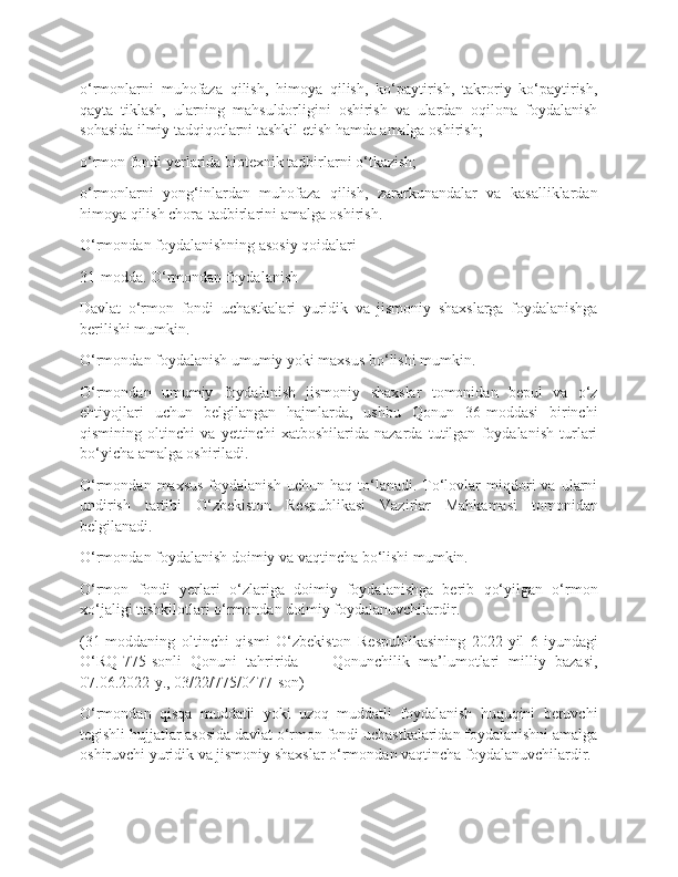 o‘rmonlarni   muhofaza   qilish,   himoya   qilish,   ko‘paytirish,   takroriy   ko‘paytirish,
qayta   tiklash,   ularning   mahsuldorligini   oshirish   va   ulardan   oqilona   foydalanish
sohasida ilmiy tadqiqotlarni tashkil etish hamda amalga oshirish;
o‘rmon fondi yerlarida biotexnik tadbirlarni o‘tkazish;
o‘rmonlarni   yong‘inlardan   muhofaza   qilish,   zararkunandalar   va   kasalliklardan
himoya qilish chora-tadbirlarini amalga oshirish.
O‘rmondan foydalanishning asosiy qoidalari
31-modda. O‘rmondan foydalanish
Davlat   o‘rmon   fondi   uchastkalari   yuridik   va   jismoniy   shaxslarga   foydalanishga
berilishi mumkin.
O‘rmondan foydalanish umumiy yoki maxsus bo‘lishi mumkin.
O‘rmondan   umumiy   foydalanish   jismoniy   shaxslar   tomonidan   bepul   va   o‘z
ehtiyojlari   uchun   belgilangan   hajmlarda,   ushbu   Qonun   36-moddasi   birinchi
qismining   oltinchi   va   yettinchi   xatboshilarida   nazarda   tutilgan   foydalanish   turlari
bo‘yicha amalga oshiriladi.
O‘rmondan  maxsus  foydalanish  uchun   haq  to‘lanadi.  To‘lovlar  miqdori  va   ularni
undirish   tartibi   O‘zbekiston   Respublikasi   Vazirlar   Mahkamasi   tomonidan
belgilanadi.
O‘rmondan foydalanish doimiy va vaqtincha bo‘lishi mumkin.
O‘rmon   fondi   yerlari   o‘zlariga   doimiy   foydalanishga   berib   qo‘yilgan   o‘rmon
xo‘jaligi tashkilotlari o‘rmondan doimiy foydalanuvchilardir.
(31-moddaning   oltinchi   qismi   O‘zbekiston   Respublikasining   2022-yil   6-iyundagi
O‘RQ-775-sonli   Qonuni   tahririda   —   Qonunchilik   ma’lumotlari   milliy   bazasi,
07.06.2022-y., 03/22/775/0477-son)
O‘rmondan   qisqa   muddatli   yoki   uzoq   muddatli   foydalanish   huquqini   beruvchi
tegishli hujjatlar asosida davlat o‘rmon fondi uchastkalaridan foydalanishni amalga
oshiruvchi yuridik va jismoniy shaxslar o‘rmondan vaqtincha foydalanuvchilardir. 