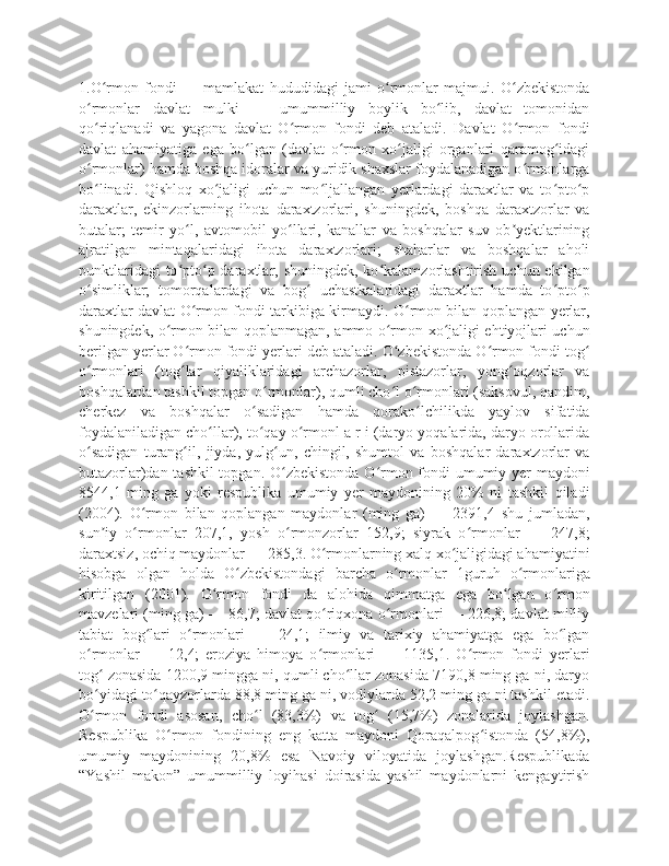 1.O rmon   fondi   —   mamlakat   hududidagi   jami   o rmonlar   majmui.   O zbekistondaʻ ʻ ʻ
o rmonlar   davlat   mulki   —   umummilliy   boylik   bo lib,   davlat   tomonidan	
ʻ ʻ
qo riqlanadi   va   yagona   davlat   O rmon   fondi   deb   ataladi.   Davlat   O rmon   fondi
ʻ ʻ ʻ
davlat   ahamiyatiga   ega   bo lgan   (davlat   o rmon   xo jaligi   organlari   qaramog idagi	
ʻ ʻ ʻ ʻ
o rmonlar) hamda boshqa idoralar va yuridik shaxslar foydalanadigan o rmonlarga	
ʻ ʻ
bo linadi.   Qishloq   xo jaligi   uchun   mo ljallangan   yerlardagi   daraxtlar   va   to pto p
ʻ ʻ ʻ ʻ ʻ
daraxtlar,   ekinzorlarning   ihota   daraxtzorlari,   shuningdek,   boshqa   daraxtzorlar   va
butalar;   temir   yo l,   avtomobil   yo llari,   kanallar   va   boshqalar   suv   ob yektlarining	
ʻ ʻ ʼ
ajratilgan   mintaqalaridagi   ihota   daraxtzorlari;   shaharlar   va   boshqalar   aholi
punktlaridagi  to pto p daraxtlar, shuningdek, ko kalamzorlashtirish uchun  ekilgan
ʻ ʻ ʻ
o simliklar;   tomorqalardagi   va   bog   uchastkalaridagi   daraxtlar   hamda   to pto p	
ʻ ʻ ʻ ʻ
daraxtlar davlat O rmon fondi tarkibiga kirmaydi. O rmon bilan qoplangan yerlar,	
ʻ ʻ
shuningdek, o rmon bilan qoplanmagan, ammo o rmon xo jaligi ehtiyojlari uchun	
ʻ ʻ ʻ
berilgan yerlar O rmon fondi yerlari deb ataladi. O zbekistonda O rmon fondi tog	
ʻ ʻ ʻ ʻ
o rmonlari   (tog lar   qiyaliklaridagi   archazorlar,   pistazorlar,   yong oqzorlar   va	
ʻ ʻ ʻ
boshqalardan tashkil topgan o rmonlar), qumli cho l o rmonlari (saksovul, qandim,	
ʻ ʻ ʻ
cherkez   va   boshqalar   o sadigan   hamda   qorako lchilikda   yaylov   sifatida	
ʻ ʻ
foydalaniladigan cho llar), to qay o rmonl a r i (daryo yoqalarida, daryo orollarida	
ʻ ʻ ʻ
o sadigan   turang il,   jiyda,   yulg un,   chingil,   shumtol   va   boshqalar   daraxtzorlar   va	
ʻ ʻ ʻ
butazorlar)dan tashkil  topgan. O zbekistonda  O rmon fondi umumiy yer  maydoni	
ʻ ʻ
8544,1   ming   ga   yoki   respublika   umumiy   yer   maydonining   20%   ni   tashkil   qiladi
(2004).   O rmon   bilan   qoplangan   maydonlar   (ming   ga)   —   2391,4   shu   jumladan,	
ʻ
sun iy   o rmonlar   207,1,   yosh   o rmonzorlar   152,9;   siyrak   o rmonlar   —   247,8;	
ʼ ʻ ʻ ʻ
daraxtsiz, ochiq maydonlar — 285,3. O rmonlarning xalq xo jaligidagi ahamiyatini	
ʻ ʻ
hisobga   olgan   holda   O zbekistondagi   barcha   o rmonlar   1guruh   o rmonlariga	
ʻ ʻ ʻ
kiritilgan   (2001).   O rmon   fondi   da   alohida   qimmatga   ega   bo lgan   o rmon	
ʻ ʻ ʻ
mavzelari (ming ga) — 86,7; davlat qo riqxona o rmonlari — 226,8; davlat milliy	
ʻ ʻ
tabiat   bog lari   o rmonlari   —   24,1;   ilmiy   va   tarixiy   ahamiyatga   ega   bo lgan	
ʻ ʻ ʻ
o rmonlar   —   12,4;   eroziya   himoya   o rmonlari   —   1135,1.   O rmon   fondi   yerlari	
ʻ ʻ ʻ
tog  zonasida 1200,9 mingga ni, qumli cho llar zonasida 7190,8 ming ga ni, daryo	
ʻ ʻ
bo yidagi to qayzorlarda 88,8 ming ga ni, vodiylarda 52,2 ming ga ni tashkil etadi.
ʻ ʻ
O rmon   fondi   asosan,   cho l   (83,3%)   va   tog   (15,7%)   zonalarida   joylashgan.
ʻ ʻ ʻ
Respublika   O rmon   fondining   eng   katta   maydoni   Qoraqalpog istonda   (54,8%),	
ʻ ʻ
umumiy   maydonining   20,8%   esa   Navoiy   viloyatida   joylashgan.Respublikada
“Yashil   makon”   umummilliy   loyihasi   doirasida   yashil   maydonlarni   kengaytirish 