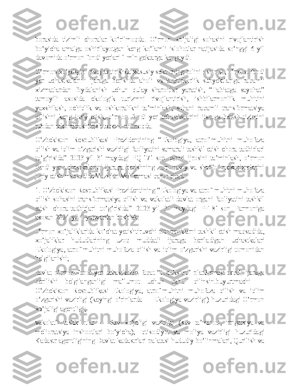 borasida   tizimli   choralar   ko‘rilmoqda.   O‘rmon   xo‘jaligi   sohasini   rivojlantirish
bo‘yicha   amalga   oshirilayotgan   keng   ko‘lamli   islohotlar   natijasida   so‘nggi   6   yil
davomida o‘rmon fondi yerlari 1 mln gektarga kengaydi.
O‘rmon xo‘jaligini rivojlantirishda xususiy sektorning rolini oshirish, o‘rmon fondi
yer   uchastkalarini   ijaraga   berishda   aholi   va   tadbirkorlik   subyektlariga   raqamli
xizmatlardan   foydalanish   uchun   qulay   sharoitlar   yaratish,   “Tabiatga   sayohat”
tamoyili   asosida   ekologik   turizmni   rivojlantirish,   ishbilarmonlik   muhitini
yaxshilash,   ochiqlik   va   oshkoralikni   ta’minlash,   sohani   raqamli   transformatsiya
qilishni   keng   joriy   etish,   o‘rmon   fondi   yer   uchastkalarini   ijaraga   berish   tizimini
tubdan takomillashtirish taqozo etilmoqda.
O‘zbekiston   Respublikasi   Prezidentining   “Ekologiya,   atrof-muhitni   muhofaza
qilish va iqlim o‘zgarishi vazirligi faoliyatini samarali tashkil etish chora-tadbirlari
to‘g‘risida”   2023-yil   31-maydagi   PQ-171-son   qarori   ijrosini   ta’minlash,   o‘rmon
fondi   yer   uchastkalarini   ijaraga   berishning   zamonaviy   va   shaffof   mexanizmlarini
joriy etish maqsadida Vazirlar Mahkamasi qaror qiladi:
1. O‘zbekiston Respublikasi Prezidentining “Ekologiya va atrof-muhitni muhofaza
qilish   sohasini   transformatsiya   qilish   va   vakolatli   davlat   organi   faoliyatini   tashkil
etish   chora-tadbirlari   to‘g‘risida”   2023-yil   31-maydagi   PF-81-son   Farmoniga
asosan 2024-yil 1-yanvardan boshlab:
o‘rmon xo‘jaliklarida ko‘chat yetishtiruvchi pitomniklarni tashkil etish maqsadida,
xo‘jaliklar   hududlarining   uzoq   muddatli   ijaraga   beriladigan   uchastkalari
Ekologiya,   atrof-muhitni   muhofaza   qilish   va   iqlim   o‘zgarishi   vazirligi   tomonidan
belgilanishi;
davlat   o‘rmon  fondi   yer   uchastkalari   faqat   “E-auksion”   platformasi   orqali   ijaraga
berilishi   belgilanganligi   ma’lumot   uchun   qabul   qilinsin.buyurtmachi   —
O‘zbekiston   Respublikasi   Ekologiya,   atrof-muhitni   muhofaza   qilish   va   iqlim
o‘zgarishi vazirligi (keyingi o‘rinlarda — Ekologiya vazirligi) huzuridagi O‘rmon
xo‘jaligi agentligi;
vakolatli   tashkilotlar   —   Suv   xo‘jaligi   vazirligi   (suv   ta’minoti,   irrigatsiya   va
melioratsiya   inshootlari   bo‘yicha),   Iqtisodiyot   va   moliya   vazirligi   huzuridagi
Kadastr agentligining Davlat kadastrlari palatasi hududiy bo‘linmalari, Qurilish va 