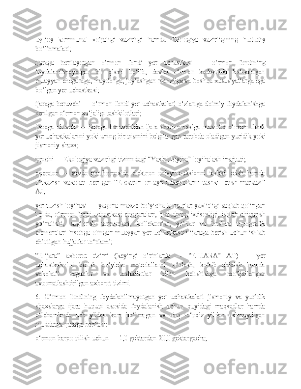 uy-joy   kommunal   xo‘jaligi   vazirligi   hamda   Ekologiya   vazirligining   hududiy
bo‘linmalari;
ijaraga   berilayotgan   o‘rmon   fondi   yer   uchastkasi   —   o‘rmon   fondining
foydalanilmayotgan   bir   qismi   bo‘lib,   davlat   o‘rmon   kadastrida   ko‘rsatilgan
muayyan chegaraga, maydonga, joylashgan manzilga va boshqa xususiyatlarga ega
bo‘lgan yer uchastkasi;
ijaraga beruvchi  — o‘rmon fondi yer uchastkalari o‘zlariga doimiy foydalanishga
berilgan o‘rmon xo‘jaligi tashkilotlari;
ijaraga oluvchi — ijaraga beruvchidan ijara shartnomasiga muvofiq o‘rmon fondi
yer uchastkalarini yoki uning bir qismini belgilangan tartibda oladigan yuridik yoki
jismoniy shaxs;
ijrochi — Ekologiya vazirligi tizimidagi “Yashil loyiha” loyihalash instituti;
operator   —   savdo   platformasida   elektron   onlayn-auksionni   tashkil   etish   hamda
o‘tkazish   vakolati   berilgan   “Elektron   onlayn-auksionlarni   tashkil   etish   markazi”
AJ;
yer tuzish loyihasi — yagona mavze bo‘yicha konturlar yaxlitligi saqlab qolingan
holda, o‘rmon fondi uchastkasi chegaralari, hududning ixtisosligi, ishlab chiqarish
yo‘nalishi,   sug‘orish   tarmoqlari,   kollektorlar,   yo‘llar   va   boshqa   topografik
elementlari hisobga olingan muayyan yer uchastkasini ijaraga berish uchun ishlab
chiqilgan hujjatlar to‘plami;
“E-ijara”   axborot   tizimi   (keyingi   o‘rinlarda   —   “E-IJARA”   AT)   —   yer
uchastkalarini   berish   bo‘yicha   materiallarni   to‘plash,   ko‘rib   chiqish   hamda
vakolatli   organlar   va   tashkilotlar   bilan   kelishishga   mo‘ljallangan
avtomatlashtirilgan axborot tizimi.
6.   O‘rmon   fondining   foydalanilmayotgan   yer   uchastkalari   jismoniy   va   yuridik
shaxslarga   ijara   huquqi   asosida   foydalanish   uchun   quyidagi   maqsadlar   hamda
o‘lchamlarda   uch   yildan   kam   bo‘lmagan   va   qirq   to‘qqiz   yildan   oshmaydigan
muddatga ijaraga beriladi:
o‘rmon barpo qilish uchun — 1,0 gektardan 20,0 gektargacha; 