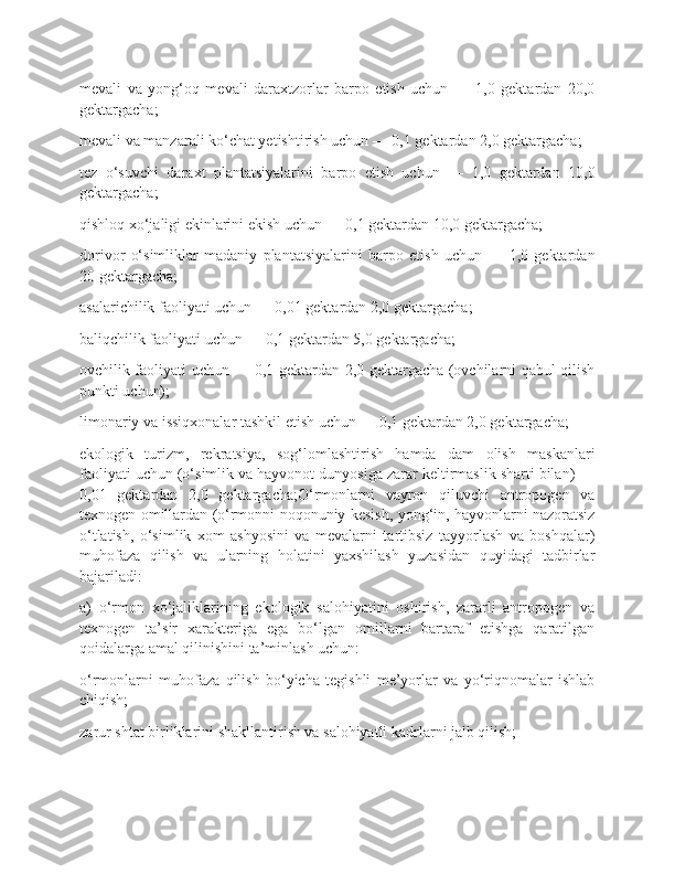 mevali   va   yong‘oq   mevali   daraxtzorlar   barpo   etish   uchun   —   1,0   gektardan   20,0
gektargacha;
mevali va manzarali ko‘chat yetishtirish uchun — 0,1 gektardan 2,0 gektargacha;
tez   o‘suvchi   daraxt   plantatsiyalarini   barpo   etish   uchun   —   1,0   gektardan   10,0
gektargacha;
qishloq xo‘jaligi ekinlarini ekish uchun — 0,1 gektardan 10,0 gektargacha;
dorivor   o‘simliklar   madaniy   plantatsiyalarini   barpo   etish   uchun   —   1,0   gektardan
20 gektargacha;
asalarichilik faoliyati uchun — 0,01 gektardan 2,0 gektargacha;
baliqchilik faoliyati uchun — 0,1 gektardan 5,0 gektargacha;
ovchilik faoliyati uchun — 0,1 gektardan 2,0 gektargacha (ovchilarni qabul qilish
punkti uchun);
limonariy va issiqxonalar tashkil etish uchun — 0,1 gektardan 2,0 gektargacha;
ekologik   turizm,   rekratsiya,   sog‘lomlashtirish   hamda   dam   olish   maskanlari
faoliyati uchun (o‘simlik va hayvonot dunyosiga zarar keltirmaslik sharti bilan) —
0,01   gektardan   2,0   gektargacha;O‘rmonlarni   vayron   qiluvchi   antropogen   va
texnogen omillardan (o‘rmonni noqonuniy kesish, yong‘in, hayvonlarni nazoratsiz
o‘tlatish,   o‘simlik   xom   ashyosini   va   mevalarni   tartibsiz   tayyorlash   va   boshqalar)
muhofaza   qilish   va   ularning   holatini   yaxshilash   yuzasidan   quyidagi   tadbirlar
bajariladi:
a)   o‘rmon   xo‘jaliklarining   ekologik   salohiyatini   oshirish,   zararli   antropogen   va
texnogen   ta’sir   xarakteriga   ega   bo‘lgan   omillarni   bartaraf   etishga   qaratilgan
qoidalarga amal qilinishini ta’minlash uchun:
o‘rmonlarni   muhofaza   qilish   bo‘yicha   tegishli   me’yorlar   va   yo‘riqnomalar   ishlab
chiqish;
zarur shtat birliklarini shakllantirish va salohiyatli kadrlarni jalb qilish; 