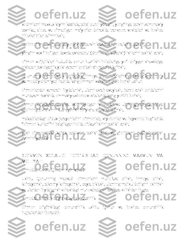 xodimlarni maxsus kiyim-kechak, tabel qurol-yarog‘i, yong‘inga qarshi zamonaviy
texnika,   aloqa   va   o‘rnatilgan   me’yorlar   doirasida   transport   vositalari   va   boshqa
jihozlar bilan ta’minlash;
har bir o‘rmon xo‘jaligida yong‘inga qarshi kuzatuv minoralarini qurish;
yong‘in xavfi bo‘lgan davrda aviapatrul (dron bilan kuzatish) ishlarini tashkil etish;
o‘rmon   xo‘jaliklari   hududida   qonun   buzilishi   holatlariga   yo‘l   qo‘ygan   shaxslarga
nisbatan javobgarlik yoki zararni qoplash choralarini ko‘rish;
b)   umumiy   o‘rmonlar,   shuningdek,   himoya   o‘rmonzorlarining   ekologik,   ijtimoiy
va moddiy ahamiyati haqida keng ommani xabardor qilib borish uchun:
o‘rmonlardan   samarali   foydalanish,   ularni   asrab-avaylash,   barpo   etish   qoidalarini
muntazam ravishda ommaviy axborot vositalarida keng yoritib borish;
o‘rmon   xo‘jaligida   amalga   oshirilayotgan   islohotlar   va   ularning   natijadorligiga
aholining qiziqishini kuchaytirish bo‘yicha choralar ko‘rish;
maktablardagi   o‘quv   jarayonlarini   o‘rmonlar,   xiyobonlar   va   hayvonot   bog‘larida
“o‘rmon kunlari”ni belgilagan holda o‘tkazilishini tashkil etish;
yosh   o‘rmonchilar   ko‘rik   tanlovini   tashkil   etish   va   g‘oliblarni   rag‘batlantirish
tizimini yaratish
2.O RMON   XO JALIGI   TO G RISIDAGI   QONUNNING   MAZMUNI   VAʻ ʻ ʻ ʻ
MOHIYATI.
1-modda. Ushbu Qonunning maqsadi
Ushbu   Qonunning   maqsadi   o‘rmonlarni   muhofaza   qilish,   himoya   qilish,
ko‘paytirish, takroriy ko‘paytirish, qayta tiklash, ularning mahsuldorligini oshirish
va ulardan foydalanish sohasidagi munosabatlarni tartibga solishdan iborat.
2-modda. O‘rmon to‘g‘risidagi qonunchilik
O‘rmon   to‘g‘risidagi   qonunchilik   ushbu   Qonun   va   boshqa   qonunchilik
hujjatlaridan iboratdir. 