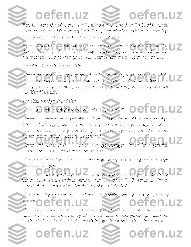 Yer, suv, yer osti boyliklari, o‘simlik va hayvonot dunyosidan foydalanish hamda
ularni muhofaza qilish bilan bog‘liq bo‘lgan, o‘rmonlardan foydalanish sohasidagi
munosabatlar tegishli qonunchilik bilan tartibga solinadi.
Agar   O‘zbekiston   Respublikasining   xalqaro   shartnomasida   O‘zbekiston
Respublikasining   o‘rmon   to‘g‘risidagi   qonunchiligida   nazarda   tutilganidan
boshqacha qoidalar belgilangan bo‘lsa, xalqaro shartnoma qoidalari qo‘llaniladi.
3-modda. O‘rmonlarning vazifalari
O‘rmonlar   asosan   ekologik   (tuproqni   muhofaza   qilish,   suvni   muhofaza   qilish,
o‘simlik va hayvonot dunyosini  hamda boshqa tabiiy resurslarni muhofaza qilish,
himoya,   sanitariya-gigiyena,   sog‘lomlashtirish,   rekreatsiya)   va   ijtimoiy-iqtisodiy
vazifalarni bajaradi.
4-modda. Asosiy tushunchalar
Ushbu Qonunda quyidagi asosiy tushunchalar qo‘llaniladi:
o‘rmon   —   o‘rmon   fondi   yerlaridagi   o‘zaro   ta’sir   ko‘rsatuvchi   va   atrof-muhitga
ta’sir   ko‘rsatadigan,   ekologik   va   ijtimoiy-iqtisodiy   ahamiyatga   ega   daraxtlar,
butalar   va   boshqa   tabiiy   obyektlar   (er,   yer   osti   boyliklari,   suv,   o‘simlik   va
hayvonot dunyosi, atmosfera havosi) majmui;
o‘rmonlarni   ko‘paytirish   —   o‘rmon   bilan   qoplanmagan   o‘rmon   fondi   yerlarida
daraxtlar va butalarni ekish hamda yetishtirish;
o‘rmonlarni   muhofaza   qilish   —   o‘rmonlarga   salbiy   ta’sirlarning   oldini   olishga
qaratilgan faoliyat;
o‘rmonlarni   takroriy   ko‘paytirish   —   daraxt   va   butalarning   tabiiy   muhitda   o‘sishi
uchun   qulay   shart-sharoitlar   yaratish   hamda   o‘rmon   fondi   yerlarida   o‘rmon
daraxtlari urug‘lari va ko‘chatlarini plantatsiya usulida ekish;
o‘rmondan   foydalanuvchilar   —   o‘rmondan   foydalanuvchi   yuridik   va   jismoniy
shaxslar;
o‘rmonlarni   qayta   tiklash   —   kesilgan,   yong‘inlar,   o‘rmon   zararkunandalari,
kasalliklari   hamda   boshqa   salbiy   ta’sirlar   oqibatida   shikast   yetkazilgan   daraxt   va
butalar o‘rnida iqlim sharoitlariga mos keladigan daraxt va butalar turlarini ekish. 