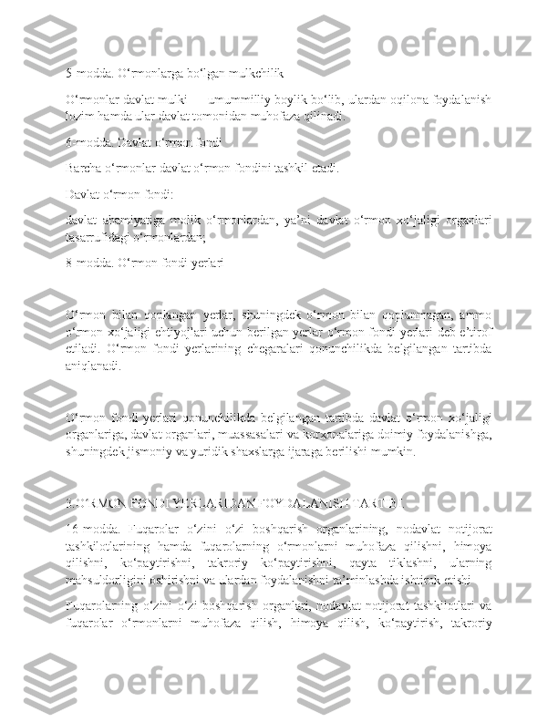 5-modda. O‘rmonlarga bo‘lgan mulkchilik
O‘rmonlar davlat mulki — umummilliy boylik bo‘lib, ulardan oqilona foydalanish
lozim hamda ular davlat tomonidan muhofaza qilinadi.
6-modda. Davlat o‘rmon fondi
Barcha o‘rmonlar davlat o‘rmon fondini tashkil etadi.
Davlat o‘rmon fondi:
davlat   ahamiyatiga   molik   o‘rmonlardan,   ya’ni   davlat   o‘rmon   xo‘jaligi   organlari
tasarrufidagi o‘rmonlardan;
8-modda. O‘rmon fondi yerlari
O‘rmon   bilan   qoplangan   yerlar,   shuningdek   o‘rmon   bilan   qoplanmagan,   ammo
o‘rmon xo‘jaligi ehtiyojlari uchun berilgan yerlar o‘rmon fondi yerlari deb e’tirof
etiladi.   O‘rmon   fondi   yerlarining   chegaralari   qonunchilikda   belgilangan   tartibda
aniqlanadi.
O‘rmon   fondi   yerlari   qonunchilikda   belgilangan   tartibda   davlat   o‘rmon   xo‘jaligi
organlariga, davlat organlari, muassasalari va korxonalariga doimiy foydalanishga,
shuningdek jismoniy va yuridik shaxslarga ijaraga berilishi mumkin.
3.O RMON FONDI YERLARIDAN FOYDALANISH TARTIBI.ʻ
16-modda.   Fuqarolar   o‘zini   o‘zi   boshqarish   organlarining,   nodavlat   notijorat
tashkilotlarining   hamda   fuqarolarning   o‘rmonlarni   muhofaza   qilishni,   himoya
qilishni,   ko‘paytirishni,   takroriy   ko‘paytirishni,   qayta   tiklashni,   ularning
mahsuldorligini oshirishni va ulardan foydalanishni ta’minlashda ishtirok etishi
Fuqarolarning   o‘zini   o‘zi   boshqarish   organlari,   nodavlat   notijorat   tashkilotlari   va
fuqarolar   o‘rmonlarni   muhofaza   qilish,   himoya   qilish,   ko‘paytirish,   takroriy 