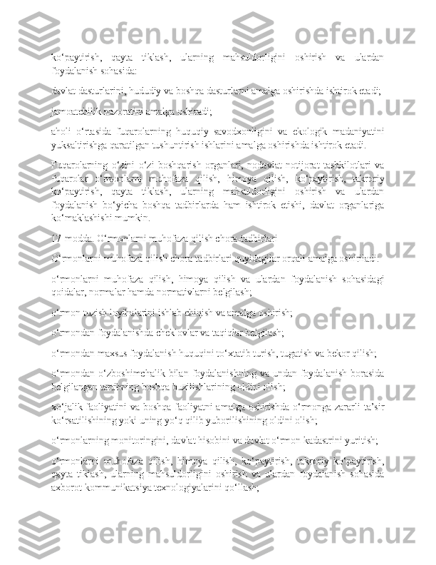 ko‘paytirish,   qayta   tiklash,   ularning   mahsuldorligini   oshirish   va   ulardan
foydalanish sohasida:
davlat dasturlarini, hududiy va boshqa dasturlarni amalga oshirishda ishtirok etadi;
jamoatchilik nazoratini amalga oshiradi;
aholi   o‘rtasida   fuqarolarning   huquqiy   savodxonligini   va   ekologik   madaniyatini
yuksaltirishga qaratilgan tushuntirish ishlarini amalga oshirishda ishtirok etadi.
Fuqarolarning   o‘zini   o‘zi   boshqarish   organlari,   nodavlat   notijorat   tashkilotlari   va
fuqarolar   o‘rmonlarni   muhofaza   qilish,   himoya   qilish,   ko‘paytirish,   takroriy
ko‘paytirish,   qayta   tiklash,   ularning   mahsuldorligini   oshirish   va   ulardan
foydalanish   bo‘yicha   boshqa   tadbirlarda   ham   ishtirok   etishi,   davlat   organlariga
ko‘maklashishi mumkin.
17-modda. O‘rmonlarni muhofaza qilish chora-tadbirlari
O‘rmonlarni muhofaza qilish chora-tadbirlari quyidagilar orqali amalga oshiriladi:
o‘rmonlarni   muhofaza   qilish,   himoya   qilish   va   ulardan   foydalanish   sohasidagi
qoidalar, normalar hamda normativlarni belgilash;
o‘rmon tuzish loyihalarini ishlab chiqish va amalga oshirish;
o‘rmondan foydalanishda cheklovlar va taqiqlar belgilash;
o‘rmondan maxsus foydalanish huquqini to‘xtatib turish, tugatish va bekor qilish;
o‘rmondan  o‘zboshimchalik  bilan  foydalanishning  va  undan  foydalanish   borasida
belgilangan tartibning boshqa buzilishlarining oldini olish;
xo‘jalik faoliyatini va boshqa faoliyatni  amalga oshirishda  o‘rmonga zararli ta’sir
ko‘rsatilishining yoki uning yo‘q qilib yuborilishining oldini olish;
o‘rmonlarning monitoringini, davlat hisobini va davlat o‘rmon kadastrini yuritish;
o‘rmonlarni   muhofaza   qilish,   himoya   qilish,   ko‘paytirish,   takroriy   ko‘paytirish,
qayta   tiklash,   ularning   mahsuldorligini   oshirish   va   ulardan   foydalanish   sohasida
axborot-kommunikatsiya texnologiyalarini qo‘llash; 