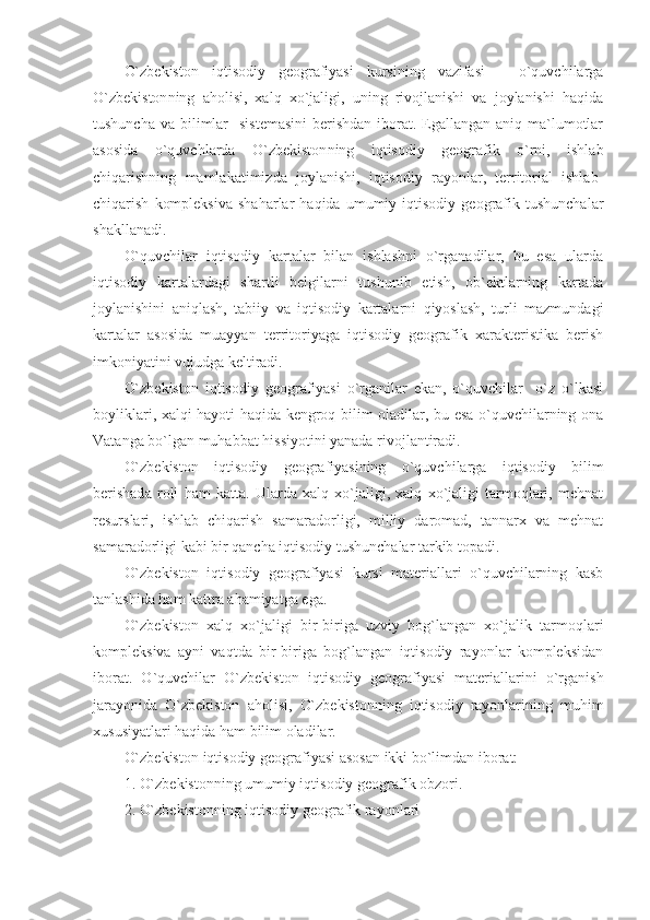 O`zbekiston   iqtisodiy   geografiyasi   kursining   vazifasi   –   o`quvchilarga
O`zbekiston ning   aholisi,   xalq   xo`jaligi,   uning   rivojlanishi   va   joylanishi   haqida
tushuncha  va bilimlar    sistemasini  berishdan  iborat. Egallangan aniq ma`lumotlar
asosida   o`quvchlarda   O`zbekiston ning   iqtisodiy   geografik   o`rni,   ishlab
chiqarishning   mamlakatimizda   joylanishi,   iqtisodiy   rayonlar,   territorial   ishlab-
chiqarish   kompleksiva   shaharlar   haqida   umumiy  iqtisodiy   geografik   tushunchalar
shakllanadi.
O`quvchilar   iqtisodiy   kartalar   bilan   ishlashni   o`rganadilar,   bu   esa   ularda
iqtisodiy   kartalardagi   shartli   belgilarni   tushunib   etish,   ob`ektlarning   kartada
joylanishini   aniqlash,   tabiiy   va   iqtisodiy   kartalarni   qiyoslash,   turli   mazmundagi
kartalar   asosida   muayyan   territoriyaga   iqtisodiy   geografik   xarakteristika   berish
imkoniyatini vujudga keltiradi.
O`zbekiston   iqtisodiy   geografiyasi   o`rganilar   ekan,   o`quvchilar     o`z   o`lkasi
boyliklari, xalqi hayoti haqida kengroq bilim oladilar, bu esa o`quvchilarning ona
Vatanga bo`lgan muhabbat hissiyotini yanada rivojlantiradi.
O`zbekiston   iqtisodiy   geografiyasining   o`quvchilarga   iqtisodiy   bilim
berishad a   roli   ham   katta.   Ularda   xalq   xo`jaligi,   xalq   xo`jaligi   tarmoqlari,   mehnat
resurslari,   ishlab   chiqarish   samaradorligi,   milliy   daromad,   tannarx   va   mehnat
samaradorligi kabi bir qancha iqtisodiy tushunchalar tarkib topadi.
O`zbekiston   iqtisodiy   geografiyasi   kursi   materiallari   o`quvchilarning   kasb
tanlashida ham kattra ahamiyatga ega.
O`zbekiston   xalq   xo`jaligi   bir-biriga   uzviy   bog`langan   xo`jalik   tarmoqlari
kompleksiva   ayni   vaqtda   bir-biriga   bog`langan   iqtisodiy   rayonlar   kompleksidan
iborat.   O`quvchilar   O`zbekiston   iqtisodiy   geografiyasi   materiallarini   o`rganish
jarayonida   O`zbekiston   aholisi,   O`zbekiston ning   iqtisodiy   rayonlarining   muhim
xususiyatlari haqida ham bilim oladilar.
O`zbekiston  iqtisodiy geografiyasi asosan  ikki  bo`limdan iborat:
1.  O`zbekiston ning umumiy iqtisodiy geografik obzori.
2 .  O`zbekistonning iqtisodiy geografik rayonlari 