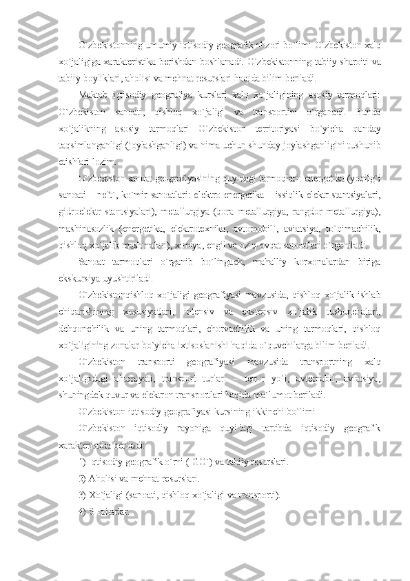 O`zbekiston ning umumiy iqtisodiy geografik obzori bo`limi  O`zbekiston  xalq
xo`jaligiga xarakteristika berishdan boshlanadi.   O`zbekiston ning tabiiy sharoiti va
tabiiy boyliklari, aholisi va mehnat resurslari haqida bilim beriladi.
Maktab   iqtisodiy   geografiya   kurslari   xalq   xo`jaligining   asosiy   tarmoqlari:
O`zbekiston   sanoati,   qishloq   xo`jaligi   va   transportini   o`rganadi.   Bunda
xo`jalikning   asosiy   tarmoqlari   O`zbekiston   territoriyasi   bo`yicha   qanday
taqsimlanganligi (joylashganligi) va nima uchun shunday joylashganligini tushunib
etishlari lozim.
O`zbekiston  sanoat geografiyasining quyidagi tarmoqlari: energetika (yoqilg`i
sanoati – neft`, ko`mir sanoatlari: elektro energetika – issiqlik elektr stantsiyalari,
gidroelektr   stantsiyalar i ),   metallurgiya   (qora   metallurgiya,   rangdor   metallurgiya),
mashinasozlik   (energetika,   elektrotexnika,   avtomobil`,   aviatsiya,   to`qimachilik,
qishloq xo`jalik mashinalari), ximiya, engil va oziq-ovqat sanoatlari o`rganiladi.
Sanoat   tarmoqlari   o`rganib   bo`lingach,   mahalliy   korxonalardan   biriga
ekskursiya uyushtiriladi.
O`zbekiston qishloq   xo`jaligi   geografiyasi   mavzu sida,   qishloq   xo`jalik   ishlab
chiqarishining   xususiyatlari,   intensiv   va   ekstensiv   xo`jalik   tushunchalari,
dehqonchilik   va   uning   tarmoqlari,   chorvachilik   va   uning   tarmoqlari,   qishloq
xo`jaligining zonalar bo`yicha ixtisoslanishi haqida o`quvchilarga bilim beriladi.
O`zbekiston   transporti   geografiyasi   mavzusida   transportning   xalq
xo`jaligidagi   ahamiyati,   transport   turlari   –   temir   yo`l,   avtomabil,   aviatsiya,
shuningdek quvur va elektron transportlari haqida ma`lumot beriladi.
O`zbekiston  iqtisodiy geografiyasi kursining ikkinchi bo`limi – 
O`zbekiston   iqtisodiy   rayoniga   quyidagi   tartibda   iqtisodiy   geografik
xarakteristika beriladi:
1) Iqtisodiy geografik o`rni (IGO`) va tabiiy resurslari.
2) Aholisi va mehnat resurslari.
3) Xo`jaligi (sanoati, qishloq xo`jaligi va transporti).
4) SHaharlar. 