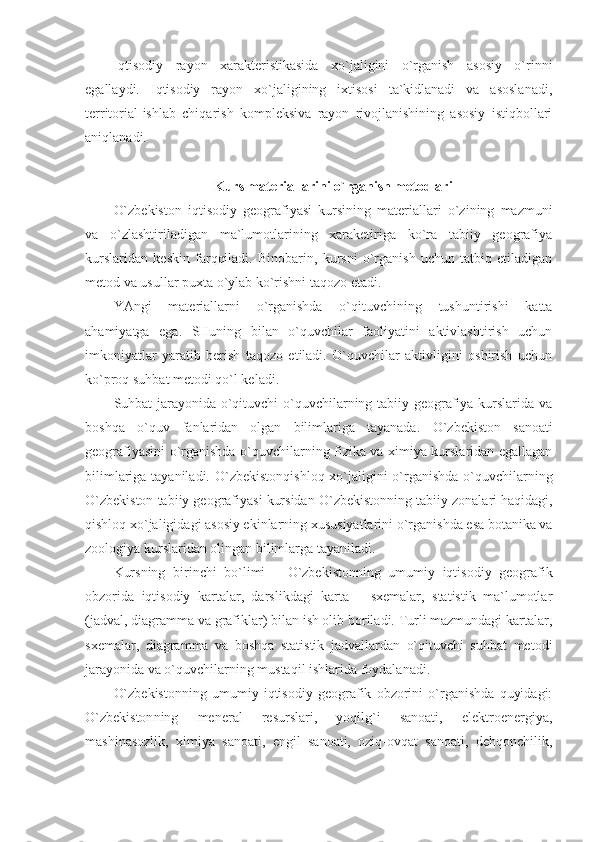 Iqtisodiy   rayon   xarakteristikasida   xo`jaligini   o`rganish   asosiy   o`rinni
egallaydi.   Iqtisodiy   rayon   xo`jaligining   ixtisosi   ta`kidlanadi   va   asoslanadi,
territorial-ishlab   chiqarish   kompleksiva   rayon   rivojlanishining   asosiy   istiqbollari
aniqlanadi.
Kurs materiallarini o`rganish metodlari
O`zbekiston   iqtisodiy   geografiyasi   kursining   materiallari   o`zining   mazmuni
va   o`zlashtiriladigan   ma`lumotlarining   xaraketiriga   ko`ra   tabiiy   geografiya
kurslaridan   keskin   farqqiladi.   Binobarin,   kursni   o`rganish   uchun   tatbiq   etiladigan
metod va usullar puxta o`ylab ko`rishni taqozo etadi.
YAngi   materiallarni   o`rganishda   o`qituvchining   tushuntirishi   katta
ahamiyatga   ega.   SHuning   bilan   o`quvchilar   faoliyatini   aktivlashtirish   uchun
imkoniyatlar   yaratib   berish   taqozo   etiladi.   O`quvchilar   aktivligini   oshirish   uchun
ko`proq suhbat metodi qo`l keladi.
Suhbat jarayonida o`qituvchi o`quvchilarning tabiiy geografiya kurslarida va
boshqa   o`quv   fanlaridan   olgan   bilimlariga   tayanada.   O`zbekiston   sanoati
geografiyasini o`rganishda o`quvchilarning fizika va ximiya kurslaridan egallagan
bilimlariga tayaniladi.   O`zbekiston qishloq xo`jaligini  o`rganishda o`quvchilarning
O`zbekiston  tabiiy geografiyasi kursidan  O`zbekiston ning tabiiy zonalari haqidagi,
qishloq xo`jaligidagi asosiy ekinlarning xususiyatlarini o`rganishda esa botanika va
zoologiya kurslaridan olingan bilimlarga tayaniladi.
Kursning   birinchi   bo`limi   –   O`zbekiston ning   umumiy   iqtisodiy   geografik
obzorida   iqtisodiy   kartalar,   darslikdagi   karta   –   sxemalar,   statistik   ma`lumotlar
(jadval, diagramma va grafiklar) bilan ish olib boriladi. Turli mazmundagi kartalar,
sxemalar,   diagramma   va   boshqa   statistik   jadvallardan   o`qituvchi   suhbat   metodi
jarayonida va o`quvchilarning mustaqil ishlarida foydalanadi.
O`zbekiston ning   umumiy   iqtisodiy   geografik   obzorini   o`rganishda   quyidagi:
O`zbekiston ning   meneral   resurslari,   yoqilg`i   sanoati,   elektroenergiya,
mashinasozlik,   ximiya   sanoati,   engil   sanoati,   oziq-ovqat   sanoati,   dehqonchilik, 