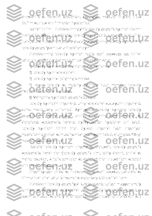 chorvachilik   va   transport   kartalaridan,   shuningdek,   mavzular   bo`yicha   o`quv
diafil`m va o`quv kinofil`mlardan foydalaniladi.
Ikkinchi bo`lim –  O`zbekiston ning yirik iqtisodiy geografik rayonlari obzorini
boshlashdan   avval,   o`quvchilarda   iqtisodiy   rayon   haqida   tushuncha   hosil   qilish
lozim, chunki o`quvchilar bu tushunchasiz  O`zbekiston ning iqtisodiy rayonlarining
iqtisodiy geografiyasini tushunib etishlari qiyin.
O`zbekiston ning   iqtisodiy   rayonlari   haqida   etarli   tasavvurga   ega   bo`lish
uchun o`quvchilar quyidagi malalarni tushunib etishlari zarur:
1) Iqtisodiy rayon xo`jaligining plan asosida rivojlanishi.
2) Iqtisodiy rayon ixtisoslanishi.
3) Iqtisodiy rayon xo`jaligining kompleksi.
4)   Rayon   iqtisodiy   va   madaniy   rivojining   butun   mamlakat   iqtisodiy
rivojlanish sur`ati bilan bog`liqligi.
5) Mehnatning rayonlararo geografik taqsimoti.
Iqtisodiy rayonlarini o`rganishda uning ixtisoslanish xususiyatini o`rganishda
suhbat   metodi   keng   qo`llaniladi.   Ayni   vaqtda   iqtisodiy   rayonning   iqtisodiy
geografik   o`rni,   tabiiy   resurslari,   aholisi,   xo`jaligining   ayrim   tarmoqlari   va
shaharlariga   xarakteristika   berishda   qiyosiy   usuldan   foydalanish   qo`l   keladi.
Iqtisodiy   rayonlarni   bir-biri   bilan   qiyoslab   o`rganish   ilgari   o`rganilgan
materiallarni takrorlash va mustahkamlash imkoniyatini beradi, shuningdek YAngi
material puxta o`zlashtiriladi.
Dastlabki   iqtisodiy   rayonlarni   o`rganishda,   o`qituvchi,   iqtisodiy   geografik
xarakteristika   berish   plan   (iqtisodiy   geografik   o`rni,   tabiiy   sharoiti,   aholisi   va
mehnat   resurslari,   xo`jalik   tarmoqlari   va   shaharlar)   bilan   o`quvchilarni   xabardor
qilib borishi maqsadga muvofiqdir.
O`rganilayotgan   ob`ekt   va   hodisalar   haqida   etarli   tasavvur,   tushuncha   va
bilimlar hosil qilish uchun ko`rsatmali vositalar keng tadbiq etilishi lozim.
O`zbekiston   iqtisodiy   geografiyasi   kursida   nazarda   tutilgan   muayyan   amaliy
ko`nikma   va   malakalarni   shakllantirish   uchun   iqtisodiy   kartalar   bilan   butun   kurs
davomida mustaqil va amaliy ishlar bajarib boriladi. O`quvchilar  O`zbekiston  xalq 