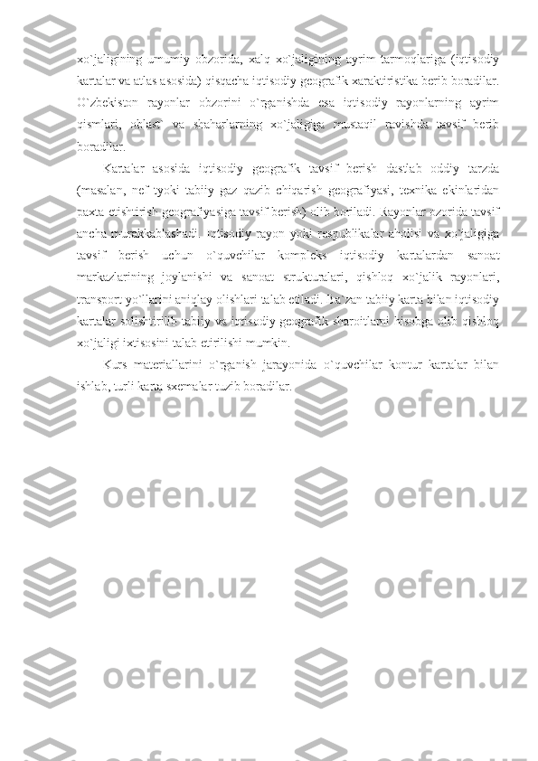 xo`jaligining   umumiy   obzorida,   xalq   xo`jaligining   ayrim   tarmoqlariga   (iqtisodiy
kartalar va atlas asosida) qisqacha iqtisodiy geografik xaraktiristika berib boradilar.
O`zbekiston   rayonlar   obzorini   o`rganishda   esa   iqtisodiy   rayonlarning   ayrim
qismlari,   oblast`   va   shaharlarning   xo`jaligiga   mustaqil   ravishda   tavsif   berib
boradilar.
Kartalar   asosida   iqtisodiy   geografik   tavsif   berish   dastlab   oddiy   tarzda
(masalan,   nef   tyoki   tabiiy   gaz   qazib   chiqarish   geografiyasi,   texnika   ekinlaridan
paxta etishtirish geografiyasiga tavsif berish) olib boriladi. Rayonlar ozorida tavsif
ancha   murakkablashadi.   Iqtisodiy   rayon   yoki   respublikalar   aholisi   va   xo`jaligiga
tavsif   berish   uchun   o`quvchilar   kompleks   iqtisodiy   kartalardan   sanoat
markazlarining   joylanishi   va   sanoat   strukturalari,   qishloq   xo`jalik   rayonlari,
transport yo`llarini aniqlay olishlari talab etiladi. Ba`zan tabiiy karta bilan iqtisodiy
kartalar solishtirilib tabiiy va iqtisodiy geografik sharoitlarni hisobga olib qishloq
xo`jaligi ixtisosini talab etirilishi mumkin.
Kurs   materiallarini   o`rganish   jarayonida   o`quvchilar   kontur   kartalar   bilan
ishlab, turli karta sxemalar tuzib boradilar. 