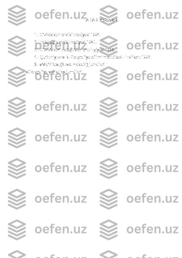 ADABIYOTLAR
1. O‘zbekiston ensikilopediyasi 1996.
2. Pedagogik ensiklopediyasi 1980.
3. O‘zbekiston pedagoklari antologiyasi 1995.
4. Qurboniyozov R. Geografiya ta’limi metodikasi.  Toshkent 1993.
5. «Ma’rifat», (Sovet maktabi) jurnallari.
«Geografiya v shkole» jurnallari.    