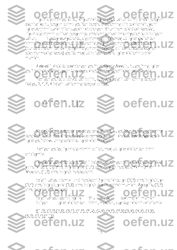 Flyori algoritmiga ko'ra, ish yuritish Eyler grafi uchun doimo chekli jarayon 
ekanligi va bu jarayon doimo grafdan barcha qirralarning olib tashlanishi, ya'ni 
Eyler zanjirini tuzish bilan tugashi isbotlangan. Shuni ham ta'kidlash kerakki, 
Flyori algoritmini qo'llash jarayonida qirralarni tanlash imkoniyatlari ko'p bo'lgani 
uchun, bunday vaziyatlarda, algoritmni qo'llash mavjud Eyler sikllaridan 
birini topish bilan cheklanadi.Tushunarliki, Flyori algoritmini takror qo'llab 
(bunda qirralarni tanlash jaroyoni algoritmini avvalgi qo'llashlardagidek aynan 
takrorlanmasligi kerak) grafda mavjud bo'lgan barcha Eyler sikllarini topish 
mumkin.
1-misol. 1-shaklda tasvirlangan grafni qaraymiz.Avvalo, bu grafning Eyler 
grafi bo'lishi shartini, ya'ni 1-teorema shartlarining bajarilishini tekshiramiz.
Berilgan grafda to'qqizta uch bo'lib, 1, 3, 7, 9 belgili uch- larning darajasi 
ikkiga, 2, 4, 6, 8 belgili uchlarning darajasi to'rtga,
5 belgili uchning darajasi esa oltiga  teng.Xullas, bu grafdagi barcha  uchlarning 
darajalarijuftdir. Shu- ning uchun, 1-teoremaga ko'ra,  1 -shaklda tasvirlangan graf 
Eyler  grafidir va uning tarkibida Eyler  sikli mavjud.
Berilgan grafga flyori algo ritmini qo'llab, mavjud Eyler sikl laridan birini 
aniqlaymiz.
Dastlabki uch sifatida grafdagi 1 belgili uch olingan bo'lsin. Bu uchdan ikki 
yo'nalishda: (1;2) qirra bo'ylab yoki (1;4) qirra bo'ylab harakatlanish mumkin. 
Masalan, (1;2) qirra bo'ylab harakatlanib
belgili uchga o'tamiz. Endi harakatni 3 yo'nalishda: yo (2;3) qirra bo'ylab, yo
(2;4) qirra bo'ylab, yoki (2;5) qirra bo'ylab davom ettirish mumkin. Aytaylik, (2;3) 
qirra bo'ylab harakatlanib
belgiliuchgao'tganbo'laylik. Shu usulda davometish mumkin
bo'lgan Eyler sikllaridan birini, masalan, quyidag isiklnihosilqilamiz:
((1,2), (2,3),(3,5), (5,4), (4,6), (6,9), (9,8), (8,6), (6,5),(5,8), (8,7), (7,5), 
(5,2), (2,4),(4,1)). ■
13 