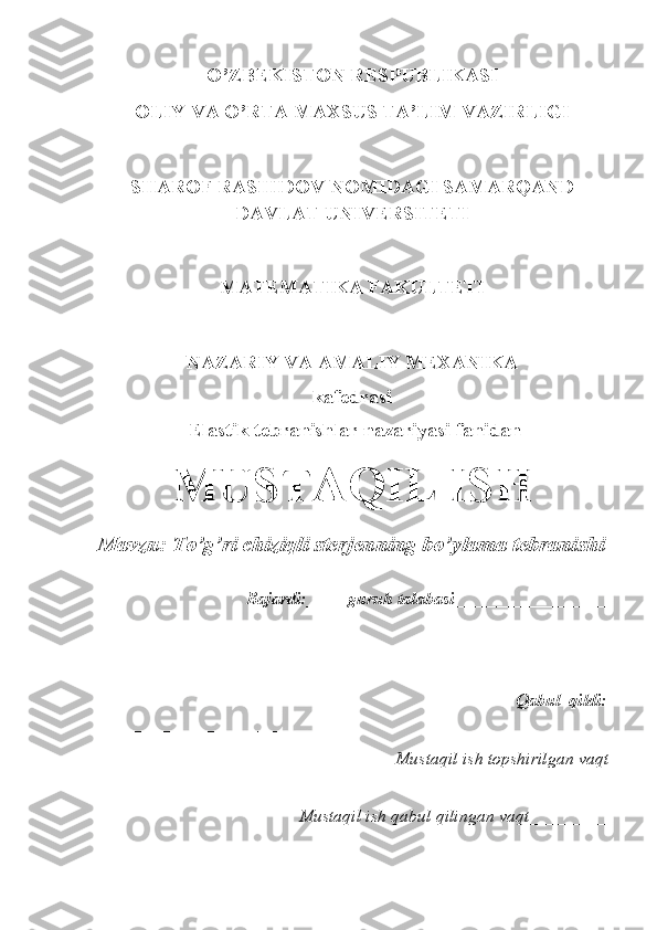 O’ZBEKISTON RESPUBLIKASI
OLIY VA O’RTA MAXSUS TA’LIM VAZIRLIGI
SHAROF RASHIDOV NOMIDAGI SAMARQAND
DAVLAT UNIVERSITETI
MATEMATIKA FAKULTETI
NAZARIY VA AMALIY MEXANIKA 
kafedrasi
 Elastik tebranishlar  nazariyasi  fanidan 
MUSTAQIL ISH
Mavzu: To’g’ri chiziqli sterjenning bo’ylama tebranishi
      Bajardi:____-guruh talabasi _________________
                         ____________________
_
                                                                                                    Qabul   qildi:
_______________________
                                                         Mustaqil ish topshirilgan vaqt
_________
                                            Mustaqil ish qabul qilingan vaqt_________ 