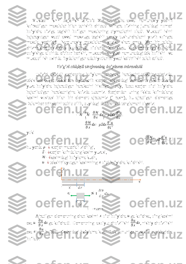 Mustaqil   ishni   bajarish   tartibi:   Xar   bir   talaba   avval   namunaviy   yechib
ko’rsatilgan   masalalar   bilan   tanishib   chiqadi   so’ngra   o’zining   jurnaldagi   nomeri
bo’yicha   o’ziga   tegishli   bo’lgan   masalaning   qiymatlarini   oladi.   Mustaqil   ishni
bajarayotgan   vaqti   avval   mavzuga   tegishli   asosiy   tushunchalarni   yozib   so’ngra
masala   yechiladi.   Namunaviy   masalalarni   yozish   shart   emas.   Xar   bir   talaba
chizmalarni   chizishda   koordinata   o’qlarini   kiritishga,   kuchlarning   yo’nalishini
qo’yishga   alohida   e’tibor   berishi,   mustaqil   ish   yuzi   namunadagidek   bo’lishi     va
mustaqil ish oxirida foydalanilgan adabiyotlar ro’yxati keltirilishi talab etiladi.
To’g’ri chiziqli sterjenning bo’ylama tebranishi
To’g’ri   chiziqli   sterjenning   bo’ylama   tebranish   harakatini   tekshirganimizda,
tekis   kesim   gipotezasidan   foydalanib   sterjen   kesimidagi   zarralarning   ko’ndalang
yuza   bo’yicha   bajaradigan   harakatini   hisobga   olmay,   faqat   sterjen   o’qi   bo’yicha
bajariladigan   harakatnigina   ko’zda   tutamiz.   Sterjendan   uning   ikkita   ko’ndalang
kesimi   vositasi   bilan   bir   element   ajratamiz   (1-rasm),   bu   ajratilgan   elementga
Dalamber prinsipini tatbiq qilib, quyidagi differensial tenglamani olamiz:  
− N +( N + ∂ N
∂ x dx	) = ρSdx ∂ 2
u
∂ t 2 .	
∂N
∂x	dx	=	ρSdx	∂2u	
∂t2.
yoki
∂ N
∂ x = ρS ∂ 2
u
∂ t 2 .	
( 1)
bu yerda  ρ − ¿
 sterjen materiali zichligi,
S − ¿
sterjen ko’ndalang kesim yuzasi,	
N	−¿
kesimdagi bo’ylama kuch,
u − ¿
 tekshirilayotgan kesimning  x
 o’qi bo’yicha ko’chishi.
Ajratilgan elementning chap kesimi  x
 o’qi bo’yicha  u
 ga ko’chsa, o’ng kesimi
esa 	
u+∂u
∂xdx  ga ko’chadi. Elementning  asolyut cho’zilishi 	∂u
∂xdx , nisbiy cho’zilishi
esa  	
ε=	∂u
∂x   bo’ladi. Kesimdagi bo’ylama kuch Guk qonuniga muvofiq quyidagicha
bo’ladi:  