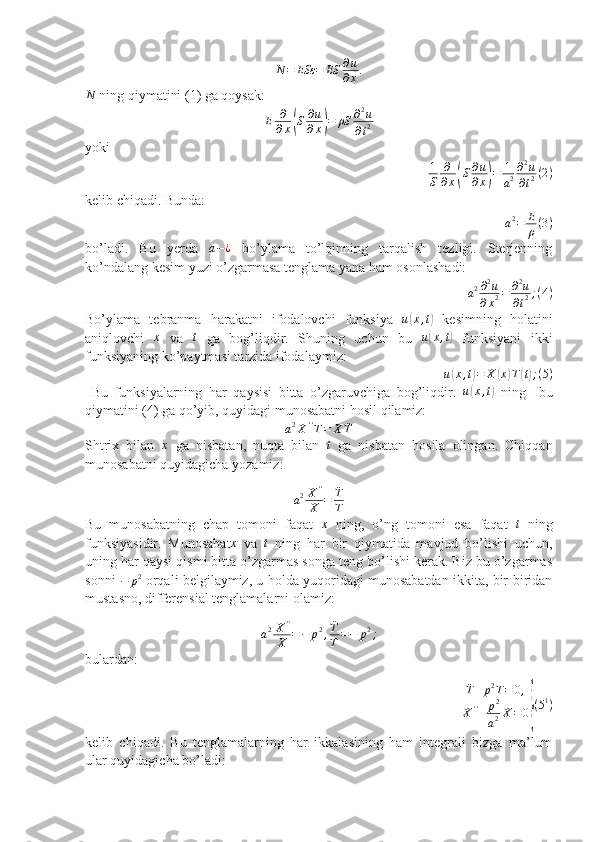 N	=	ESε	=	ES	∂u
∂x.	
N ning qiymatini (1) ga qoysak:
E ∂
∂ x	
( S ∂ u
∂ x	) = ρS ∂ 2
u
∂ t 2
yoki	
1
S	
∂
∂x(S∂u
∂x)=	1
a2
∂2u	
∂t2(2)
kelib chiqadi. Bunda: 
a 2
= E
ρ ( 3 )
bo’ladi.   Bu   yerda  	
a−¿   bo’ylama   to’lqinning   tarqalish   tezligi.   Sterjenning
ko’ndalang kesim yuzi o’zgarmasa tenglama yana ham osonlashadi:
a 2 ∂ 2
u
∂ x 2 = ∂ 2
u
∂ t 2 ; ( 4 )
Bo’ylama   tebranma   harakatni   ifodalovchi   funksiya   u	
( x , t	)
  kesimning   holatini
aniqlovchi  	
x   va  	t   ga   bog’liqdir.   Shuning   uchun   bu   u	( x , t	)
  funksiyani   ikki
funksiyaning ko’paytmasi tarzida ifodalaymiz:
u(x,t)=	X	(x)T(t);(5)
  Bu   funksiyalarning   har   qaysisi   bitta   o’zgaruvchiga   bog’liqdir.   u	
( x , t	)
  ning     bu
qiymatini (4) ga qo’yib, quyidagi munosabatni hosil qilamiz:	
a2X''T=	X	¨T
Shtrix   bilan  	
x   ga   nisbatan,   nuqta   bilan  	t   ga   nisbatan   hosila   olingan.   Chiqqan
munosabatni quyidagicha yozamiz:
a 2 X ' '
X = ¨
T
T
Bu   munosabatning   chap   tomoni   faqat  
x   ning,   o’ng   tomoni   esa   faqat  	t   ning
funksiyasidir.   Munosabat	
x   va  	t   ning   har   bir   qiymatida   mavjud   bo’lishi   uchun,
uning har qaysi qismi bitta o’zgarmas songa teng bo’lishi kerak. Biz bu o’zgarmas
sonni  	
−	p2  orqali belgilaymiz, u holda yuqoridagi munosabatdan ikkita, bir-biridan
mustasno, differensial tenglamalarni olamiz:
a 2 X ' '
X = − p 2
, ¨
T
T = − p 2
;
bulardan:
¨
T + p 2
T = 0 ,
X ' '
+ p 2
a 2 X = 0	
} ( 5 1
)
kelib   chiqadi.   Bu   tenglamalarning   har   ikkalasining   ham   integrali   bizga   ma’lum
ular quyidagicha bo’ladi:  