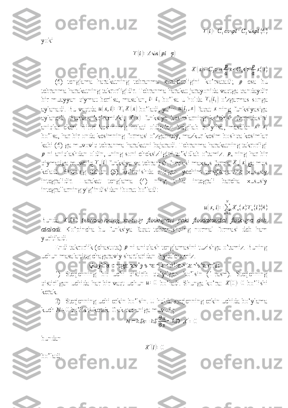 T( t) = C
1 cospt + C
2 sinpt ( 6 )
yoki	
T(t)=	Asin	(pt	+φ)	
X	(x)=C3cos	p
a	x+C4sin	p
a	x(7)
(6)   tenglama   harakatning   tebranma   xarakterligini   ko’rsatadi;   p
  esa   bu
tebranma harakatning takrorligidir. Tebranma harakat jarayonida vaqtga qandaydir
bir   muayyan   qiymat   berilsa,   masalan,  	
t=t1   bo’lsa   u   holda  	T1(t1)   o’zgarmas   songa
aylanadi. Bu vaqtda  	
u(x,t)=T1X	(x)   bo’ladi, ya’ni   u	( t
1 , x	)
  faqat   x
  ning funksiyasiga
aylanadi.   Bundan   ko’ramizki,   X	
( x	)
  funksiya   kesimlarning   ko’chish   formulasini
aniqlar   ekan.   Biror   kesimning   holati   oldindan   belgilab   qo’yilsa,   masalan   x = x
1
bo’lsa, har bir onda kesimning formasi o’zgarmay, mazkur kesim boshqa kesimlar
kabi (6) ga muvoviq tebranma harakatni bajaradi. Tebranma harakatning takrorligi
p
  ni aniqlashdan oldin, uning soni cheksizligini ta’kidlab o’tamiz.   p
n   ning har bir
qiymatiga muvofiq 	
Tn(t)  funksiya va tebranish formasi maxsus forma 	Xn(x)  ga mos
keladi.   Shuning   uchun   (5)   ko’rinishda   olingan   yechim   tenglamaning   xususiy
integralidir.   Harakat   tenglama   (4)   ning   to’la   integrali   barcha   xususiy
integrallarning yig’indisidan iborat bo’ladi:
u	
( x , t	) =
∑
n = 1N
X
n ( x ) T
n ( t ) ( 8 )
Bunda   X
n ( x )
  tebranishning   xususiy   funksiyasi   yoki   fundamental   funksiya   deb
ataladi.   Ko’pincha   bu   funksiya   faqat   tebranishning   normal   formasi   deb   ham
yuritiladi. 
Endi takrorlik (chastota)   p
 ni aniqlash tenglamasini tuzishga o’tamiz. Buning
uchun masalaning chagaraviy shartlaridan foydalanamiz. 
Quyida chegaraviy shartlar bilan tanishamiz:
1) Sterjenning   bir   uchi   qistirib   qo’yilgan   bo’lsin   (1-rasm).   Sterjenning
qistirilgan   uchida   har   bir   vaqt   uchun   u = 0
  bo’ladi.   Shunga   ko’ra:   X	
( 0	) = 0
  bo’lishi
kerak.
2) Sterjenning uchi erkin bo’lsin. U holda sterjenning erkin uchida bo’ylama
kuch 	
N	=0  bo’lishi kerak. Guk qonuniga muvofiq
N = ESε = ES ∂ u
∂ x = EST X '
= 0
bundan 	
X'(l)=0
bo’ladi. 