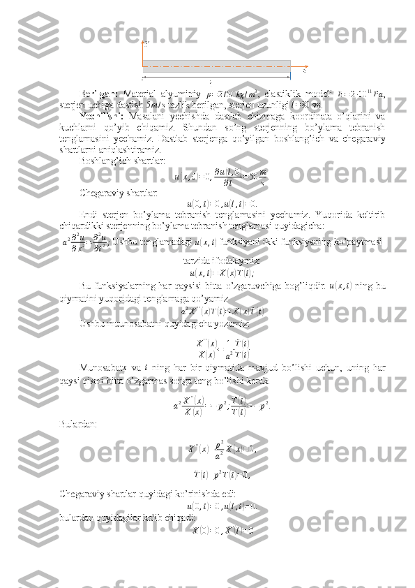 Berilgan:   Material   alyuminiy  
ρ = 2700 kg / m 3
,   elastiklik   modeli  
E = 2 ∙ 10 11
Pa ,
sterjen uchiga dastlab 5m/s  tezlik berilgan, sterjen uzunligi 	l=80	sm .
Yechilishi:   Masalani   yechishda   dastlab   chizmaga   koordinata   o’qlarini   va
kuchlarni   qo’yib   chiqamiz.   Shundan   so’ng   sterjenning   bo’ylama   tebranish
tenglamasini   yechamiz.   Dastlab   sterjenga   qo’yilgan   boshlang’ich   va   chegaraviy
shartlarni aniqlashtiramiz.
Boshlang’ich shartlar:	
u(x,0)=	0,∂u(l,0)	
∂t	=50	m
s.
Chegaraviy shartlar:
u	
( 0 , t	) = 0 , u	( l , t	) = 0.
Endi   sterjen   bo’ylama   tebranish   tenglamasini   yechamiz.   Yuqorida   keltirib
chiqardikki sterjenning bo’ylama tebranish tenglamasi quyidagicha:
a 2 ∂ 2
u
∂ x 2 = ∂ 2
u
∂ t 2 ;
Ushbu tenglamadagi 
u	
( x , t	)  funksiyani ikki funksiyaning ko’paytmasi
tarzida ifodalaymiz:
u	
( x , t	) = X	( x	) T	( t) ;
  Bu funksiyalarning har  qaysisi  bitta  o’zgaruvchiga bog’liqdir.   u	
( x , t	)
  ning bu
qiymatini yuqoridagi tenglamaga qo’yamiz
a 2
X ' '	
(
x	) T	( t) = X	( x	) ¨
T	( t)
Ushbu muunosabatni quyidagicha yozamiz:	
X''(x)	
X	(x)=	1
a2
¨T(t)	
T(t)
Munosabat	
x   va  	t   ning   har   bir   qiymatida   mavjud   bo’lishi   uchun,   uning   har
qaysi qismi bitta o’zgarmas songa teng bo’lishi kerak. 
a 2 X ' '	
(
x	)
X	
( x	) = − p 2
; ¨
T	
( t)
T
( t) = − p 2
.
Bulardan:
X ' '	
(
x	) + p 2
a 2 X	( x	) = 0 ,	
¨T(t)+p2T(t)=0,
Chegaraviy shartlar quyidagi ko’rinishda edi:
u	
( 0 , t	) = 0 , u	( l , t	) = 0.
bulardan quyidagilar kelib chiqadi:	
X	(0)=0,X'(l)=0 