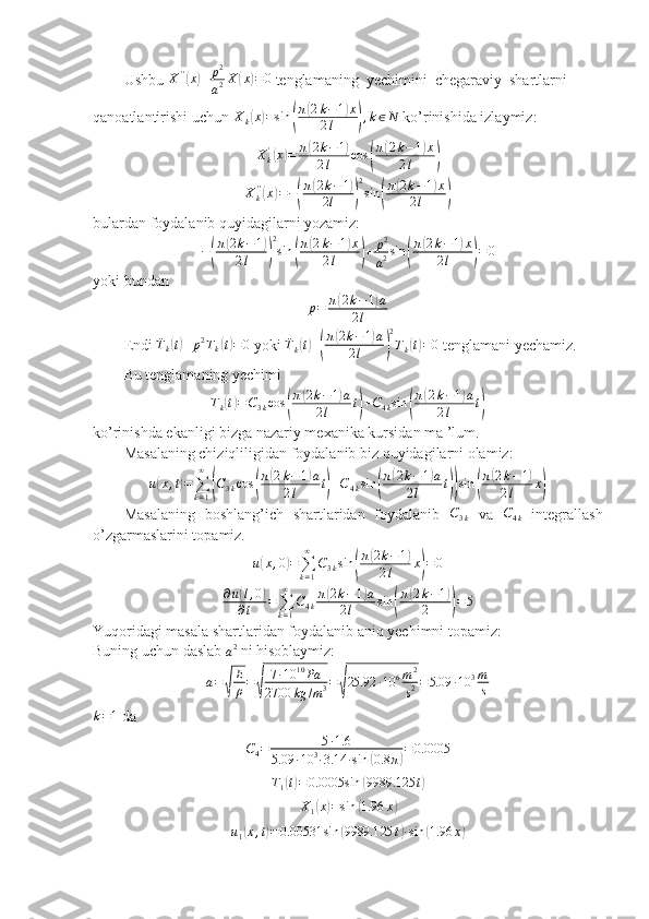 Ushbu  X ' '(
x	) + p 2
a 2 X	( x	) = 0
 tenglamaning  yechimini  chegaraviy  shartlarni 
qanoatlantirishi uchun  X
k
( x	) = sin	( π	
( 2 k − 1	) x
2 l	
) , k ∈ N
 ko’rinishida izlaymiz:
X
k'	
(
x	) = π	( 2 k − 1	)
2 l cos	
( π	
( 2 k − 1	) x
2 l	
)	
Xk''(x)=−(
π(2k−1)	
2l	)
2
sin	(
π(2k−1)x	
2l	)
bulardan foydalanib quyidagilarni yozamiz:
−	
( π	
( 2 k − 1	)
2 l
) 2
sin	( π	
( 2 k − 1	) x
2 l	
) + p 2
a 2 sin	( π	
( 2 k − 1	) x
2 l	
) = 0
yoki bundan
p = π	
( 2 k − 1	) a
2 l
Endi 	
¨Tk(t)+p2Tk(t)=0  yoki  ¨
T
k	( t) +( π	
( 2 k − 1	) a
2 l	
) 2
T
k	( t) = 0
 tenglamani yechamiz.
Bu tenglamaning yechimi 	
Tk(t)=C3kcos	(
π(2k−1)a	
2l	t)+C4ksin	(
π(2k−1)a	
2l	t)
ko’rinishda ekanligi bizga nazariy mexanika kursidan ma ’lum.
Masalaning chiziqliligidan foydalanib biz quyidagilarni olamiz:
u	
( x , t	) =
∑
k = 1∞	(
C
3 k cos	( π	
( 2 k − 1	) a
2 l t	
) + C
4 k sin	( π	
( 2 k − 1	) a
2 l t	
)) sin	( π	
( 2 k − 1	)
2 l x	
)
Masalaning   boshlang’ich   shartlaridan   foydalanib   C
3 k   va   C
4 k   integrallash
o’zgarmaslarini topamiz.
u	
( x , 0	) =
∑
k = 1∞
C
3 k sin	( π	
( 2 k − 1	)
2 l x	
) = 0	
∂u(l,0)	
∂t	=∑k=1
∞	
C4k
π(2k−1)a	
2l	sin	(
π(2k−1)	
2	)=5
Yuqoridagi masala shartlaridan foydalanib aniq yechimni topamiz:
Buning uchun daslab  a 2
  ni hisoblaymiz:
a =	
√ E
ρ =	√ 7 ∙ 10 10
Pa
2700 kg / m 3 =	√ 25.92 ∙ 10 6 m 2
s 2 = 5.09 ∙ 10 3 m
s	
k=1
 da	
C4=	5∙1.6	
5.09	∙10	3∙3.14	∙sin	(0.8	π)=0.0005	
T1(t)=0.0005	sin	(9989.125	t)
X
1	
( x	) = sin	( 1.96 x	)	
u1(x,t)=	0.00531	sin	(9989.125	t)∙sin	(1.96	x) 