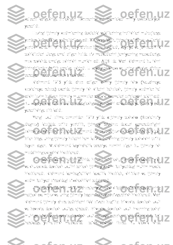 xalqaro   kengashiga   birlashgan   Evropaning   etti   mamlakati   milliy   assotsiatsiyasi
yaratildi. 
Hozirgi   ijtimoiy   xodimlarning   dastlabki   vakillarining   intilishlari   muhtojlarga
yordam ko‘rsatishga yo‘naltirilgan edi. XX asrga kelib, ijtimoiy ta’minot usullarini
yoritish   va   tahlil   qilishga   jiddiy   e’tibor   berila   boshladi,   xayriya   va   jamoatchilik
tashkilotlari   ularga   amal   qilgan   holda   o‘z   maqsadlarini   jamiyatning   maqsadlariga
mos   ravishda   amalga   oshirishi   mumkin   edi.   AQSHda   Meri   Richmond   bu   ishni
birinchilardan   bo‘lib   amalga   oshirdi.   U   xayriyani   shaxs   va   uning   oilasiga   e’tibor
qaratgan holda usul bilan birlashtirdi. 
Richmond   1915   yilda   chop   etilgan   «Ilmiy   ijtimoiy   ish»   (Nauchnaya
sotsialnaya   rabota)   asarida   ijtimoiy   ish   sifatini   baholash,   ijtimoiy   xodimlar   hal
etishi lozim bo‘lgan ijtimoiy muammolar tashxisi sxemalari to‘plamini taklif etdi.
Bu   xayriyaning   turli   shakllarini   anglashga   tayanuvchi   etika-terapiya   ijtimoiy   ishi
yaratilishiga olib keldi. 
Yangi   usul   olima   tomonidan   1917   yilda   «Ijtimoiy   tashxis»   (Sotsialno‘y
diagnoz)   kitobida   to‘liq   yoritilib,   ijtimoiy   ta’minot   dasturi   samaradorligini
oshirishga sabab bo‘ldi. Meri Richmond o‘z usuli-mijozni shaxs sifatida baholash
bilan birga uning ijtimoiy holatini ham ko‘zda tutishning ijtimoiy tashxisini to‘liq
bayon   etgan.   M.Richmond   keyinchalik   terapiya   nomini   olgan   bu   ijtimoiy   ish
modelining asoschisi hisoblanadi. 
Bu   modelga   ko‘ra,   har   bir   alohida   holatni   baholash,   ijtimoiy   tashxis   qo‘yish
va shu asosda davolash usulini tanlash ijtimoiy xodim faoliyatidagi muhim masala
hisoblanadi.   Richmond   kambag‘allikni   kasallik   hisoblab,   shifokor   va   ijtimoiy
xodim faoliyati o‘rtasidagi o‘xshashlikni tadqiq etdi. 
U ijtimoiy yordamni ma’lum choralar yig‘indisi sifatida ko‘rib chiqadi, uning
natijasi esa mijoz va uning ijtimoiy begonalashuvini o‘zgartirish hisoblanadi. Meri
Richmond   ijtimoiy   chora-tadbirlarni   ikki   o‘zaro   bog‘liq:   bilvosita   davolash   usuli
va   bevosita   davolash   usuliga   ajratadi.   Bilvosita   davolash   usuli   insonning   tashqi
muhitga ta’siridan, bevosita davolash usuli mijozga qarorlarni ishlab chiqishda faol
harakatga   yo‘naltirish   maqsadida     ta’sir   etishdan   iborat.   Bu   klassik   ishda 