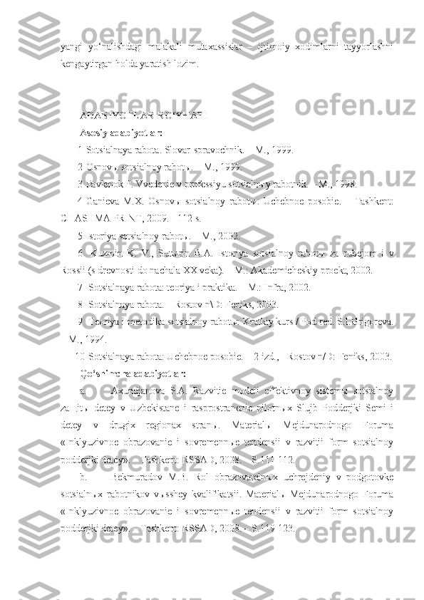 yangi   yo‘nalishdagi   malakali   mutaxassislar   –   ijtimoiy   xodimlarni   tayyorlashni
kengaytirgan holda yaratish lozim. 
ADABIYOTLAR RO‘YHATI 
Asosiy adabiyotlar:
1 Sotsialnaya rabota. Slovar-spravochnik. – M., 1999.
2 Osnovы sotsialnoy rabotы. – M., 1999.
3 Pavlenok P. Vvedenie v professiyu sotsialn ы y rabotnik. – M., 1998.
4 Ganieva   M.X.   Osnov ы   sotsialnoy   rabot ы .   Uchebnoe   posobie.   –   Tashkent:
CHASHMA PRINT, 2009.     112 s.
5 Istoriya sotsialnoy rabotы. – M., 2002.
6   Kuzmin   K.   V.,   Sut ы rin   B.A.   Istoriya   sotsialnoy   rabot ы   za   rubejom   i   v
Rossii (s drevnosti do nachala XX veka). – M.: Akademicheskiy proekt, 2002.
7  Sotsialnaya rabota: teoriya i praktika. – M.: Infra, 2002.
8  Sotsialnaya rabota. – Rostov n\D: Feniks, 2003.
9  Teoriya i metodika sotsialnoy rabot ы : Kratkiy kurs / Pod red.  S.I.Grigoreva.
– M., 1994.
10  Sotsialnaya rabota: Uchebnoe posobie. – 2-izd., - Rostov n/D: Feniks, 2003.
Qo‘shimcha adabiyotlar:
a. Axundjanova   S.A.   Razvitie   modeli   effektivnoy   sistemы   sotsialnoy
zaщitы   detey   v   Uzbekistane   i   rasprostranenie   pilotnыx   Slujb   Podderjki   Semi   i
detey   v   drugix   regionax   stranы.   Materialы   Mejdunarodnogo   Foruma
«Inklyuzivnoe   obrazovanie   i   sovremennыe   tendensii   v   razvitii   form   sotsialnoy
podderjki detey». – Tashkent: RSSAD, 2008. – S.111-112.
b. Bekmuradov   M.B.   Rol   obrazovatelnыx   uchrejdeniy   v   podgotovke
sotsialnыx   rabotnikov   vыsshey   kvalifikatsii.   Materialы   Mejdunarodnogo   Foruma
«Inklyuzivnoe   obrazovanie   i   sovremennыe   tendensii   v   razvitii   form   sotsialnoy
podderjki detey». – Tashkent: RSSAD, 2008. – S.119  123. 